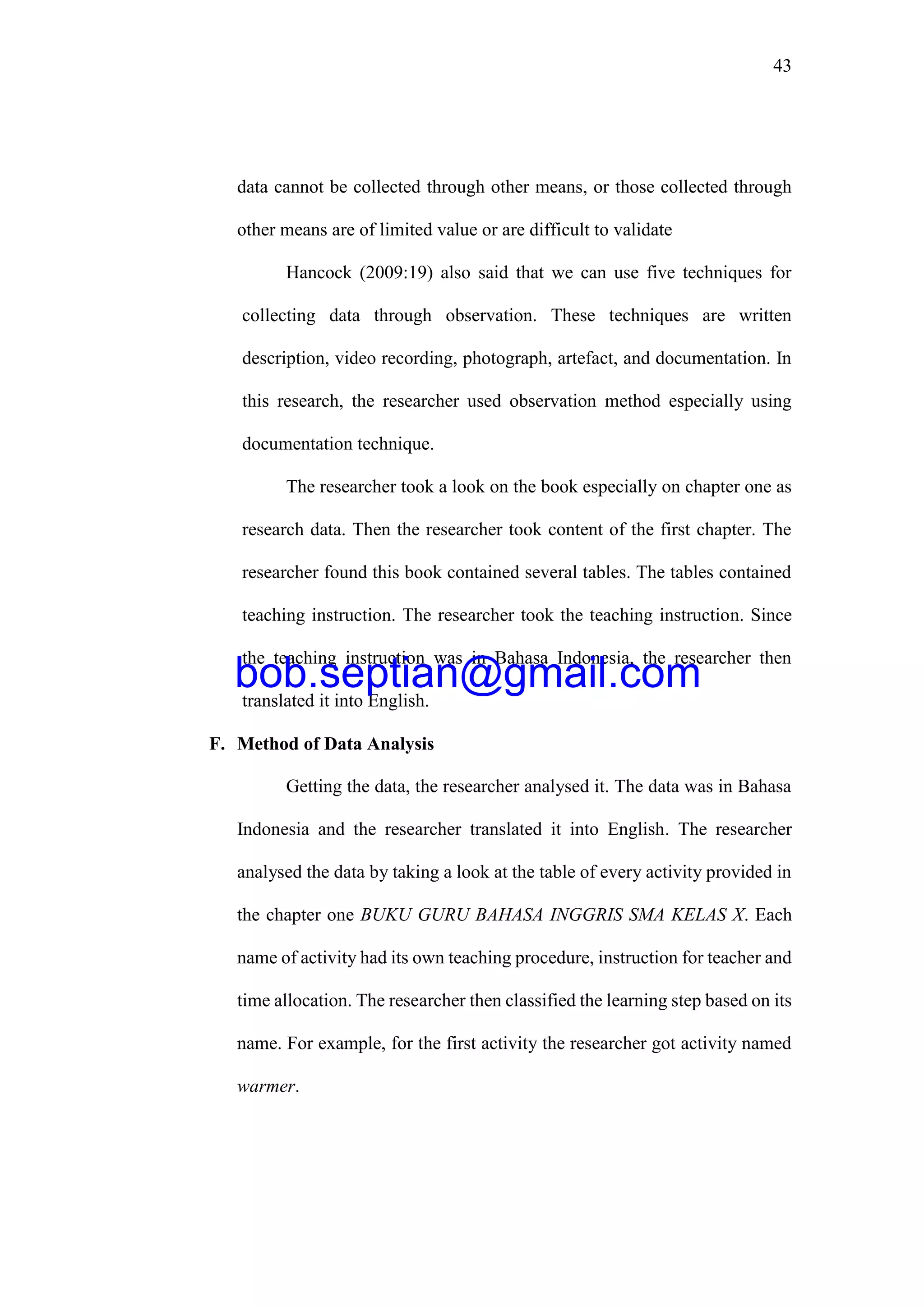 43
data cannot be collected through other means, or those collected through
other means are of limited value or are difficult to validate
Hancock (2009:19) also said that we can use five techniques for
collecting data through observation. These techniques are written
description, video recording, photograph, artefact, and documentation. In
this research, the researcher used observation method especially using
documentation technique.
The researcher took a look on the book especially on chapter one as
research data. Then the researcher took content of the first chapter. The
researcher found this book contained several tables. The tables contained
teaching instruction. The researcher took the teaching instruction. Since
the teaching instruction was in Bahasa Indonesia, the researcher then
translated it into English.
F. Method of Data Analysis
Getting the data, the researcher analysed it. The data was in Bahasa
Indonesia and the researcher translated it into English. The researcher
analysed the data by taking a look at the table of every activity provided in
the chapter one BUKU GURU BAHASA INGGRIS SMA KELAS X. Each
name of activity had its own teaching procedure, instruction for teacher and
time allocation. The researcher then classified the learning step based on its
name. For example, for the first activity the researcher got activity named
warmer.
bob.septian@gmail.com
 