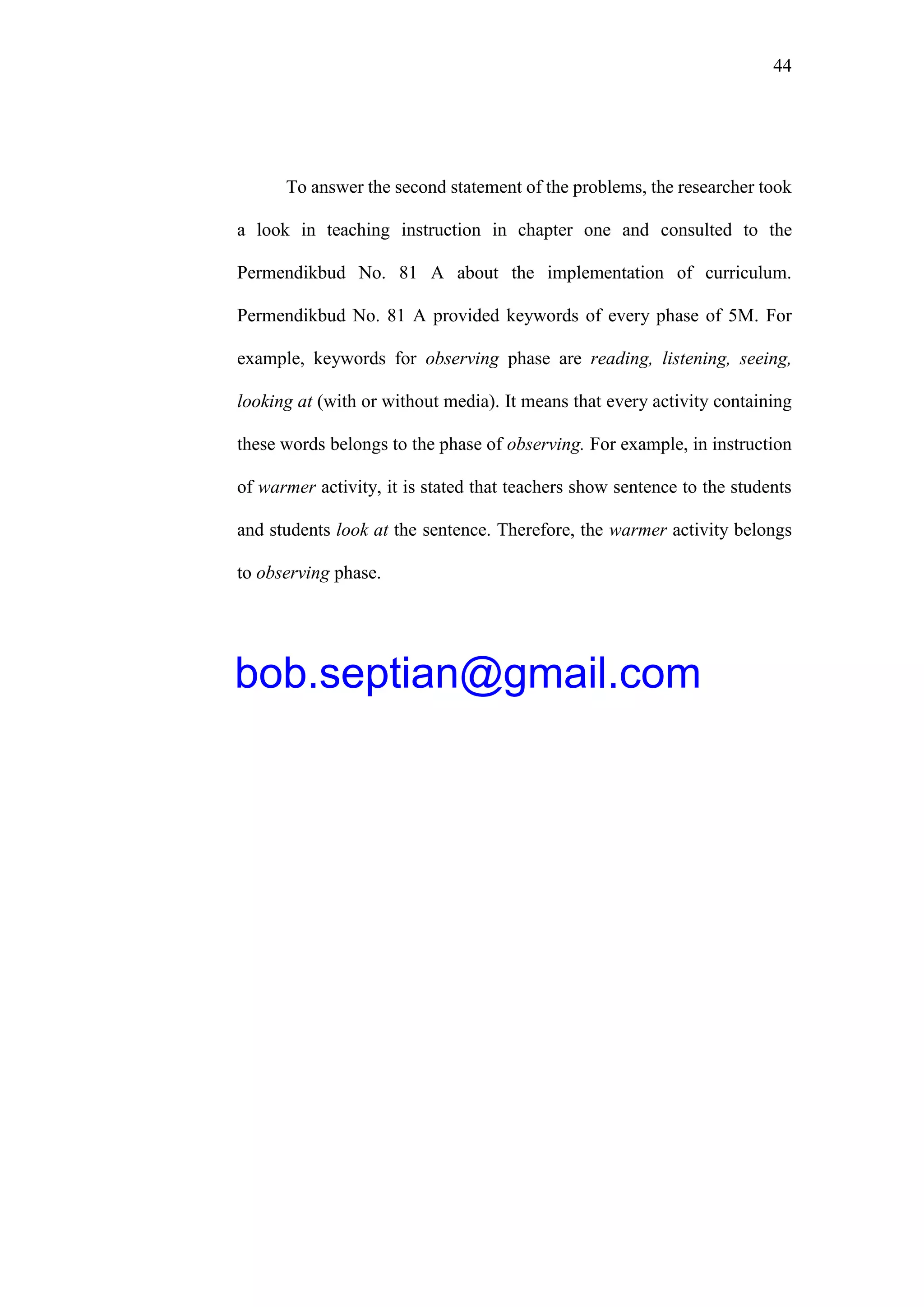 44
To answer the second statement of the problems, the researcher took
a look in teaching instruction in chapter one and consulted to the
Permendikbud No. 81 A about the implementation of curriculum.
Permendikbud No. 81 A provided keywords of every phase of 5M. For
example, keywords for observing phase are reading, listening, seeing,
looking at (with or without media). It means that every activity containing
these words belongs to the phase of observing. For example, in instruction
of warmer activity, it is stated that teachers show sentence to the students
and students look at the sentence. Therefore, the warmer activity belongs
to observing phase.
bob.septian@gmail.com
 