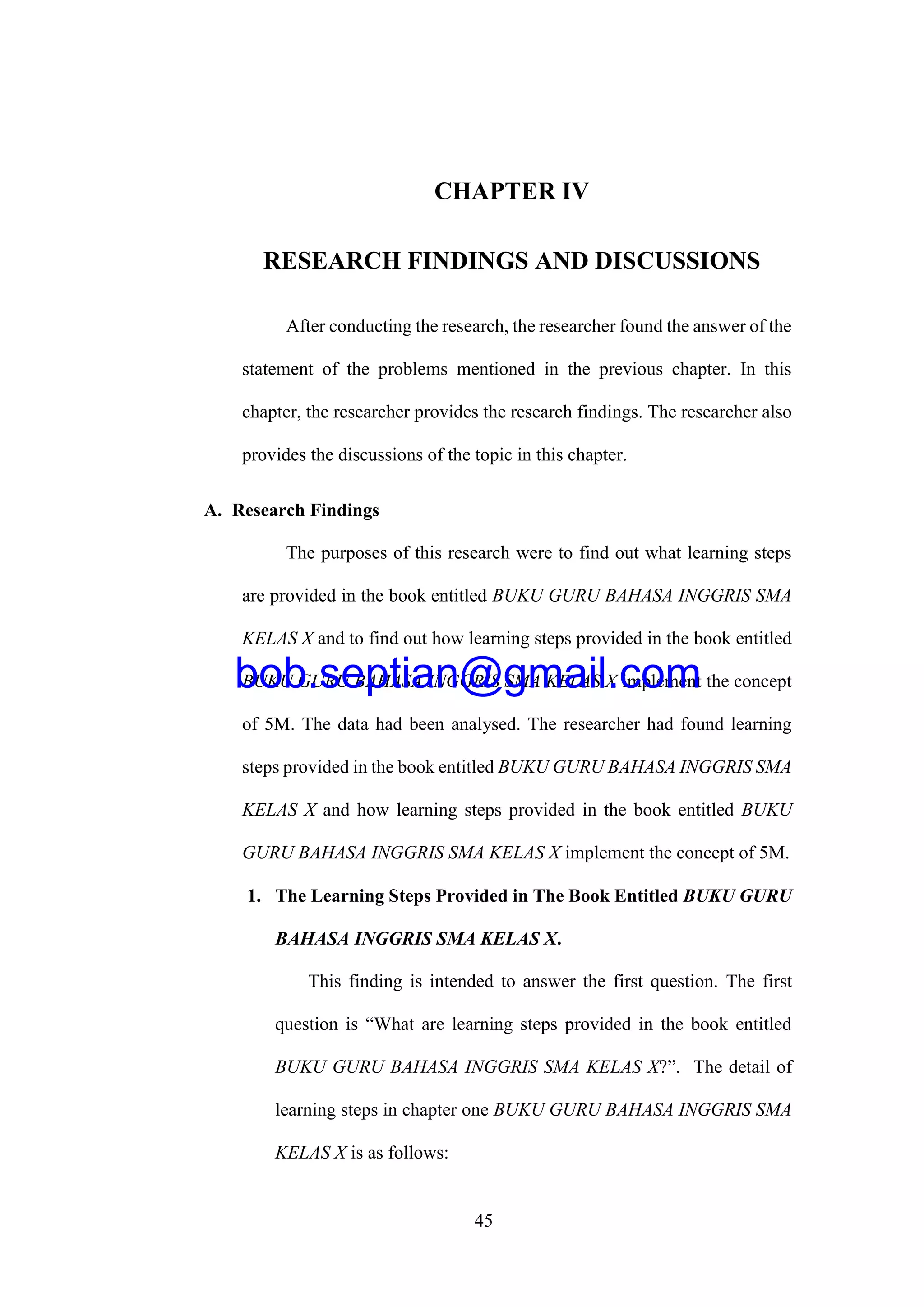 45
CHAPTER IV
RESEARCH FINDINGS AND DISCUSSIONS
After conducting the research, the researcher found the answer of the
statement of the problems mentioned in the previous chapter. In this
chapter, the researcher provides the research findings. The researcher also
provides the discussions of the topic in this chapter.
A. Research Findings
The purposes of this research were to find out what learning steps
are provided in the book entitled BUKU GURU BAHASA INGGRIS SMA
KELAS X and to find out how learning steps provided in the book entitled
BUKU GURU BAHASA INGGRIS SMA KELAS X implement the concept
of 5M. The data had been analysed. The researcher had found learning
steps provided in the book entitled BUKU GURU BAHASA INGGRIS SMA
KELAS X and how learning steps provided in the book entitled BUKU
GURU BAHASA INGGRIS SMA KELAS X implement the concept of 5M.
1. The Learning Steps Provided in The Book Entitled BUKU GURU
BAHASA INGGRIS SMA KELAS X.
This finding is intended to answer the first question. The first
question is “What are learning steps provided in the book entitled
BUKU GURU BAHASA INGGRIS SMA KELAS X?”. The detail of
learning steps in chapter one BUKU GURU BAHASA INGGRIS SMA
KELAS X is as follows:
bob.septian@gmail.com
 