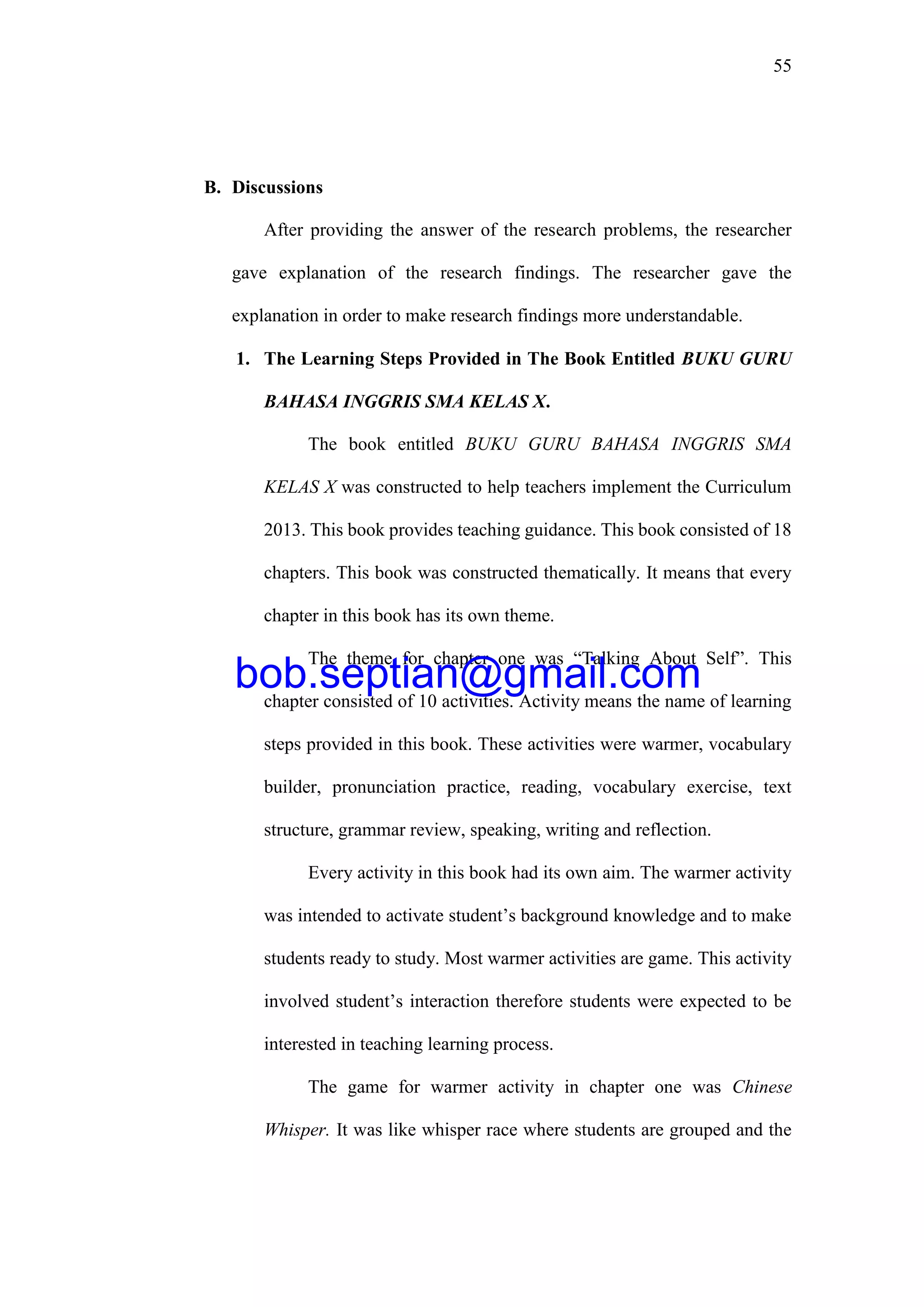 55
B. Discussions
After providing the answer of the research problems, the researcher
gave explanation of the research findings. The researcher gave the
explanation in order to make research findings more understandable.
1. The Learning Steps Provided in The Book Entitled BUKU GURU
BAHASA INGGRIS SMA KELAS X.
The book entitled BUKU GURU BAHASA INGGRIS SMA
KELAS X was constructed to help teachers implement the Curriculum
2013. This book provides teaching guidance. This book consisted of 18
chapters. This book was constructed thematically. It means that every
chapter in this book has its own theme.
The theme for chapter one was “Talking About Self”. This
chapter consisted of 10 activities. Activity means the name of learning
steps provided in this book. These activities were warmer, vocabulary
builder, pronunciation practice, reading, vocabulary exercise, text
structure, grammar review, speaking, writing and reflection.
Every activity in this book had its own aim. The warmer activity
was intended to activate student’s background knowledge and to make
students ready to study. Most warmer activities are game. This activity
involved student’s interaction therefore students were expected to be
interested in teaching learning process.
The game for warmer activity in chapter one was Chinese
Whisper. It was like whisper race where students are grouped and the
bob.septian@gmail.com
 