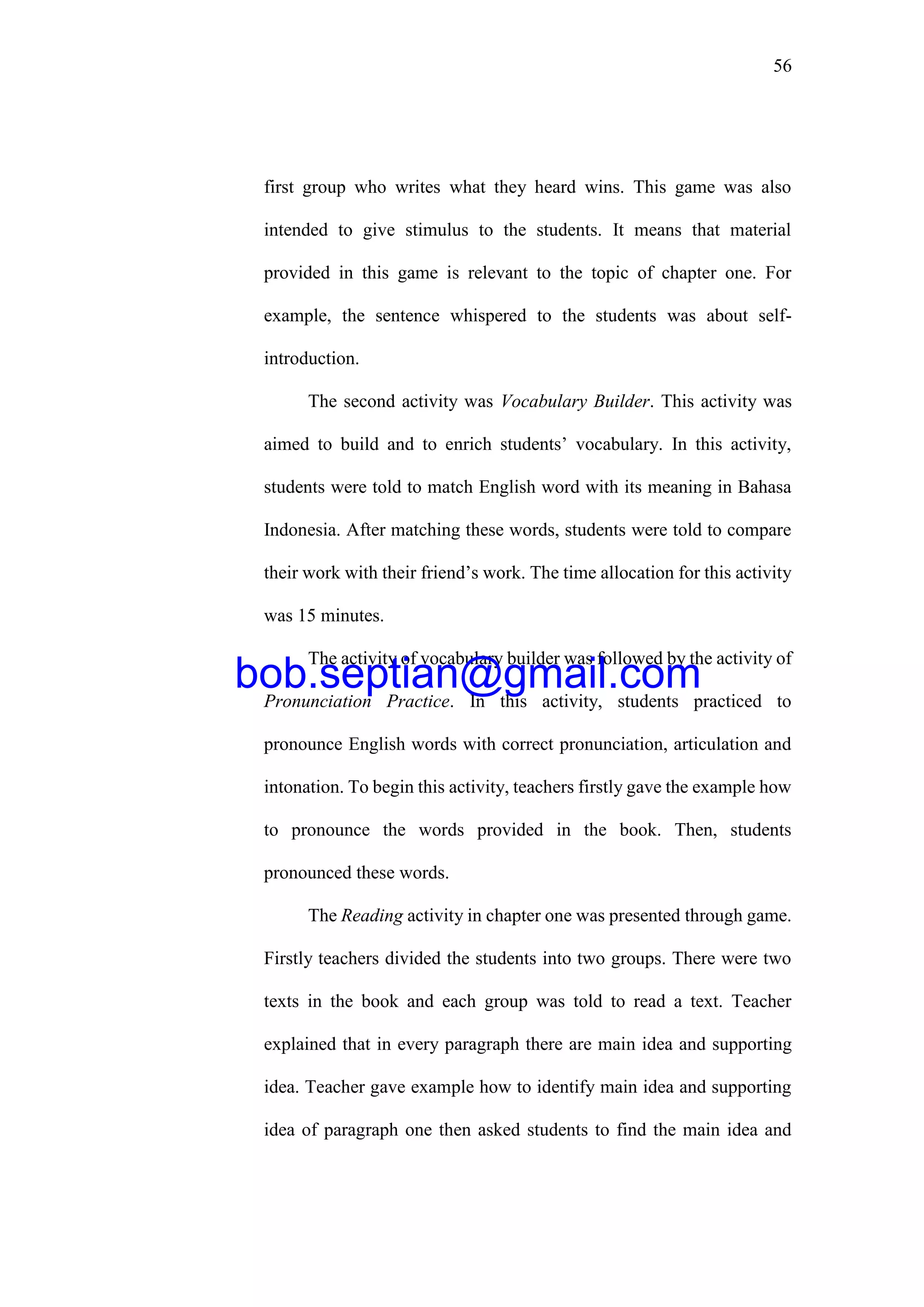 56
first group who writes what they heard wins. This game was also
intended to give stimulus to the students. It means that material
provided in this game is relevant to the topic of chapter one. For
example, the sentence whispered to the students was about self-
introduction.
The second activity was Vocabulary Builder. This activity was
aimed to build and to enrich students’ vocabulary. In this activity,
students were told to match English word with its meaning in Bahasa
Indonesia. After matching these words, students were told to compare
their work with their friend’s work. The time allocation for this activity
was 15 minutes.
The activity of vocabulary builder was followed by the activity of
Pronunciation Practice. In this activity, students practiced to
pronounce English words with correct pronunciation, articulation and
intonation. To begin this activity, teachers firstly gave the example how
to pronounce the words provided in the book. Then, students
pronounced these words.
The Reading activity in chapter one was presented through game.
Firstly teachers divided the students into two groups. There were two
texts in the book and each group was told to read a text. Teacher
explained that in every paragraph there are main idea and supporting
idea. Teacher gave example how to identify main idea and supporting
idea of paragraph one then asked students to find the main idea and
bob.septian@gmail.com
 