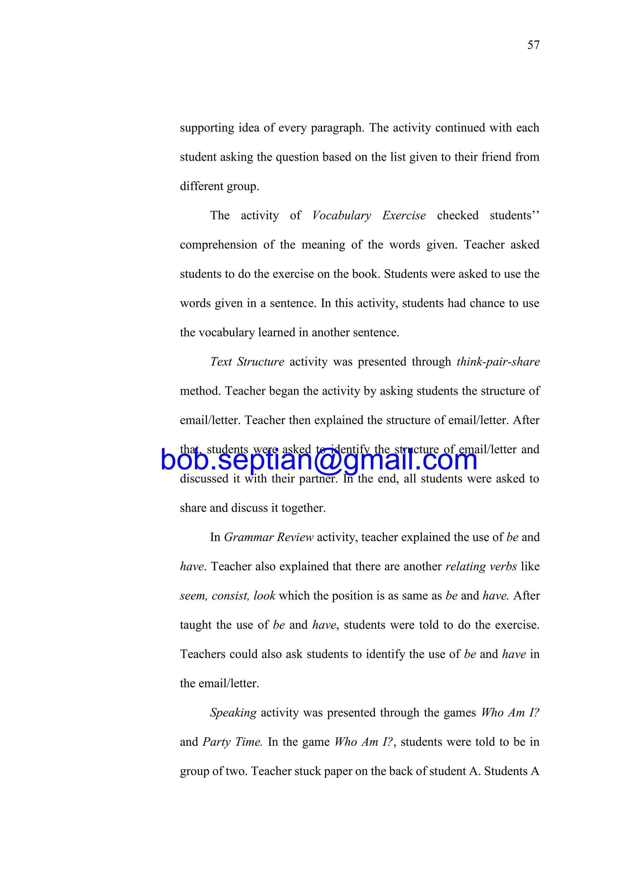 57
supporting idea of every paragraph. The activity continued with each
student asking the question based on the list given to their friend from
different group.
The activity of Vocabulary Exercise checked students’’
comprehension of the meaning of the words given. Teacher asked
students to do the exercise on the book. Students were asked to use the
words given in a sentence. In this activity, students had chance to use
the vocabulary learned in another sentence.
Text Structure activity was presented through think-pair-share
method. Teacher began the activity by asking students the structure of
email/letter. Teacher then explained the structure of email/letter. After
that, students were asked to identify the structure of email/letter and
discussed it with their partner. In the end, all students were asked to
share and discuss it together.
In Grammar Review activity, teacher explained the use of be and
have. Teacher also explained that there are another relating verbs like
seem, consist, look which the position is as same as be and have. After
taught the use of be and have, students were told to do the exercise.
Teachers could also ask students to identify the use of be and have in
the email/letter.
Speaking activity was presented through the games Who Am I?
and Party Time. In the game Who Am I?, students were told to be in
group of two. Teacher stuck paper on the back of student A. Students A
bob.septian@gmail.com
 