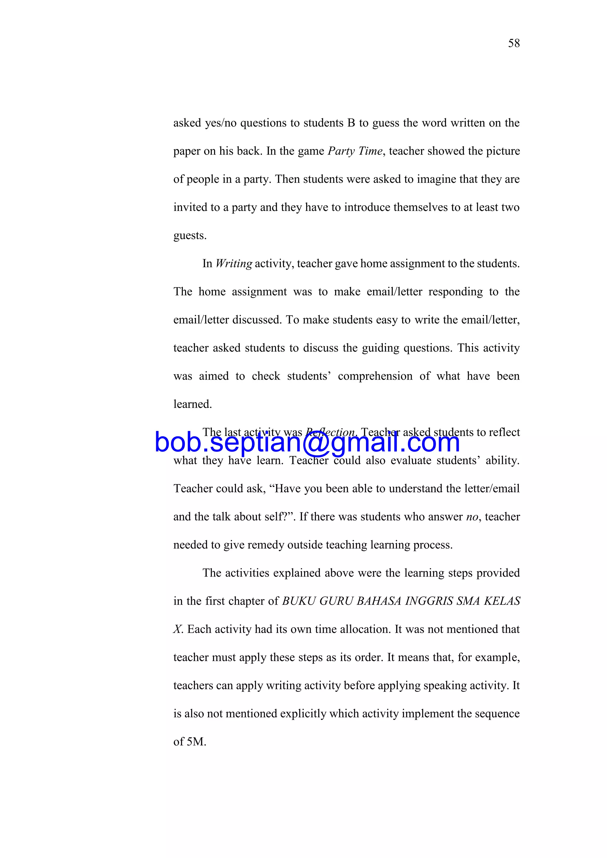 58
asked yes/no questions to students B to guess the word written on the
paper on his back. In the game Party Time, teacher showed the picture
of people in a party. Then students were asked to imagine that they are
invited to a party and they have to introduce themselves to at least two
guests.
In Writing activity, teacher gave home assignment to the students.
The home assignment was to make email/letter responding to the
email/letter discussed. To make students easy to write the email/letter,
teacher asked students to discuss the guiding questions. This activity
was aimed to check students’ comprehension of what have been
learned.
The last activity was Reflection. Teacher asked students to reflect
what they have learn. Teacher could also evaluate students’ ability.
Teacher could ask, “Have you been able to understand the letter/email
and the talk about self?”. If there was students who answer no, teacher
needed to give remedy outside teaching learning process.
The activities explained above were the learning steps provided
in the first chapter of BUKU GURU BAHASA INGGRIS SMA KELAS
X. Each activity had its own time allocation. It was not mentioned that
teacher must apply these steps as its order. It means that, for example,
teachers can apply writing activity before applying speaking activity. It
is also not mentioned explicitly which activity implement the sequence
of 5M.
bob.septian@gmail.com
 