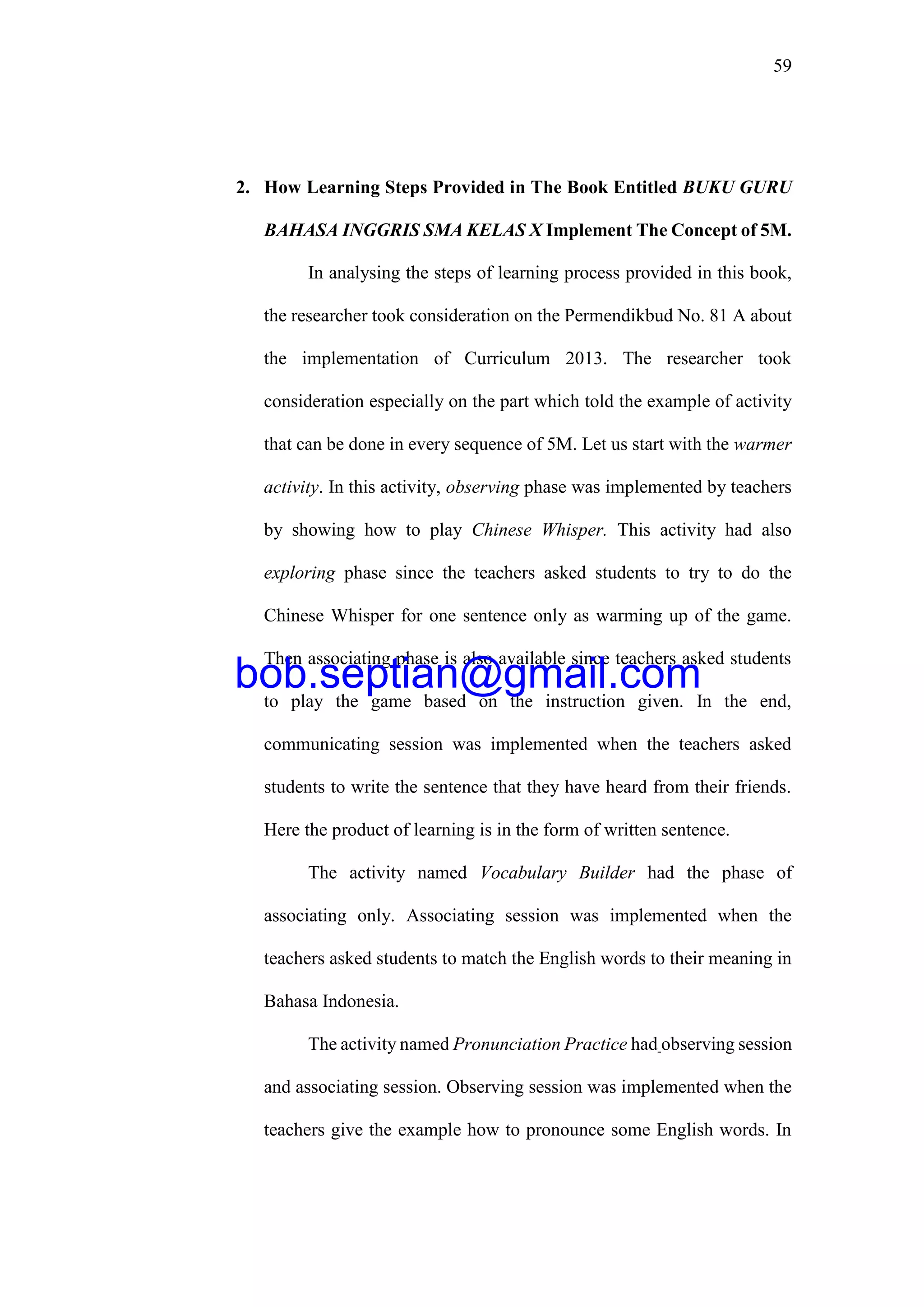 59
2. How Learning Steps Provided in The Book Entitled BUKU GURU
BAHASA INGGRIS SMA KELAS X Implement The Concept of 5M.
In analysing the steps of learning process provided in this book,
the researcher took consideration on the Permendikbud No. 81 A about
the implementation of Curriculum 2013. The researcher took
consideration especially on the part which told the example of activity
that can be done in every sequence of 5M. Let us start with the warmer
activity. In this activity, observing phase was implemented by teachers
by showing how to play Chinese Whisper. This activity had also
exploring phase since the teachers asked students to try to do the
Chinese Whisper for one sentence only as warming up of the game.
Then associating phase is also available since teachers asked students
to play the game based on the instruction given. In the end,
communicating session was implemented when the teachers asked
students to write the sentence that they have heard from their friends.
Here the product of learning is in the form of written sentence.
The activity named Vocabulary Builder had the phase of
associating only. Associating session was implemented when the
teachers asked students to match the English words to their meaning in
Bahasa Indonesia.
The activity named Pronunciation Practice had observing session
and associating session. Observing session was implemented when the
teachers give the example how to pronounce some English words. In
bob.septian@gmail.com
 