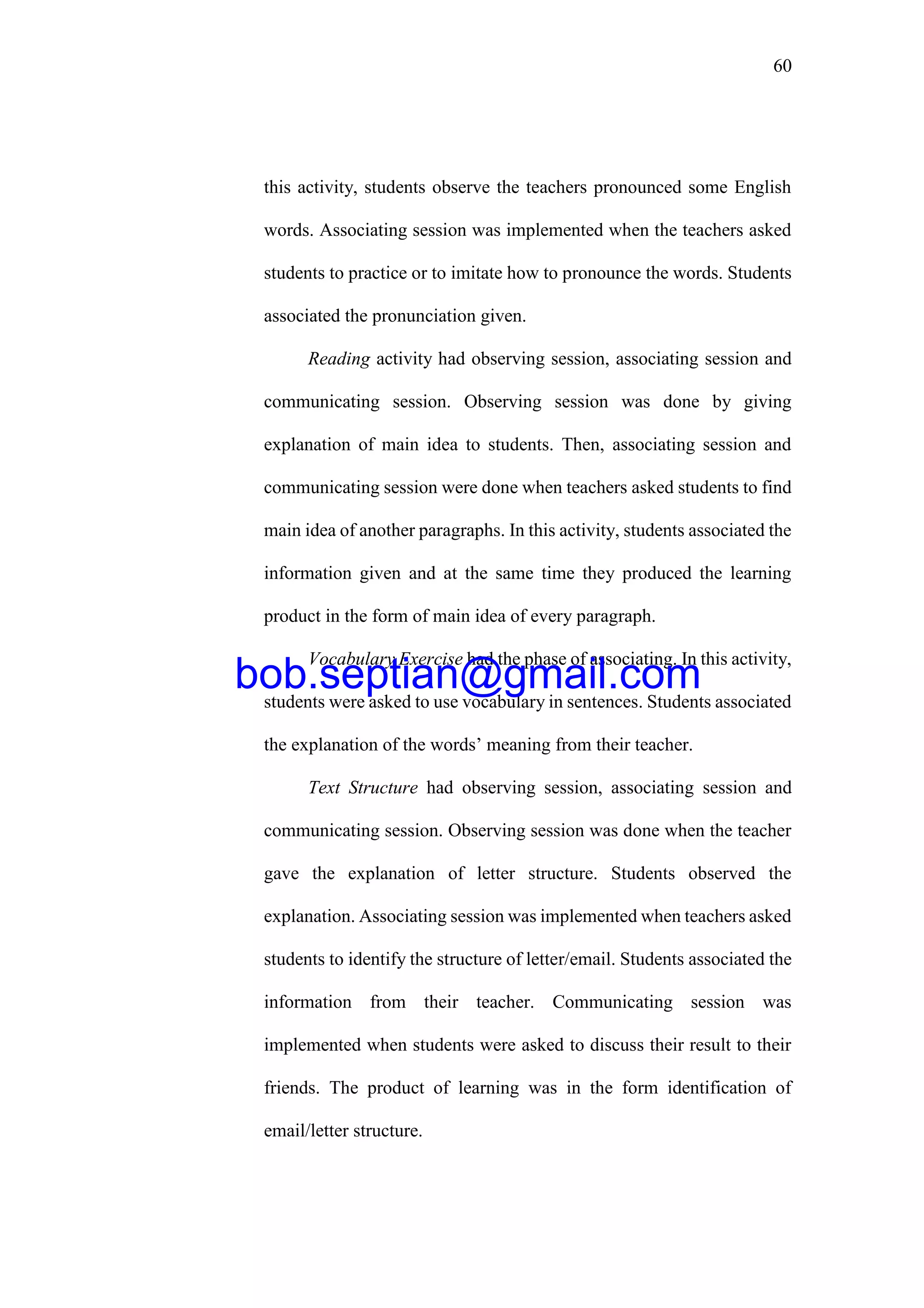 60
this activity, students observe the teachers pronounced some English
words. Associating session was implemented when the teachers asked
students to practice or to imitate how to pronounce the words. Students
associated the pronunciation given.
Reading activity had observing session, associating session and
communicating session. Observing session was done by giving
explanation of main idea to students. Then, associating session and
communicating session were done when teachers asked students to find
main idea of another paragraphs. In this activity, students associated the
information given and at the same time they produced the learning
product in the form of main idea of every paragraph.
Vocabulary Exercise had the phase of associating. In this activity,
students were asked to use vocabulary in sentences. Students associated
the explanation of the words’ meaning from their teacher.
Text Structure had observing session, associating session and
communicating session. Observing session was done when the teacher
gave the explanation of letter structure. Students observed the
explanation. Associating session was implemented when teachers asked
students to identify the structure of letter/email. Students associated the
information from their teacher. Communicating session was
implemented when students were asked to discuss their result to their
friends. The product of learning was in the form identification of
email/letter structure.
bob.septian@gmail.com
 