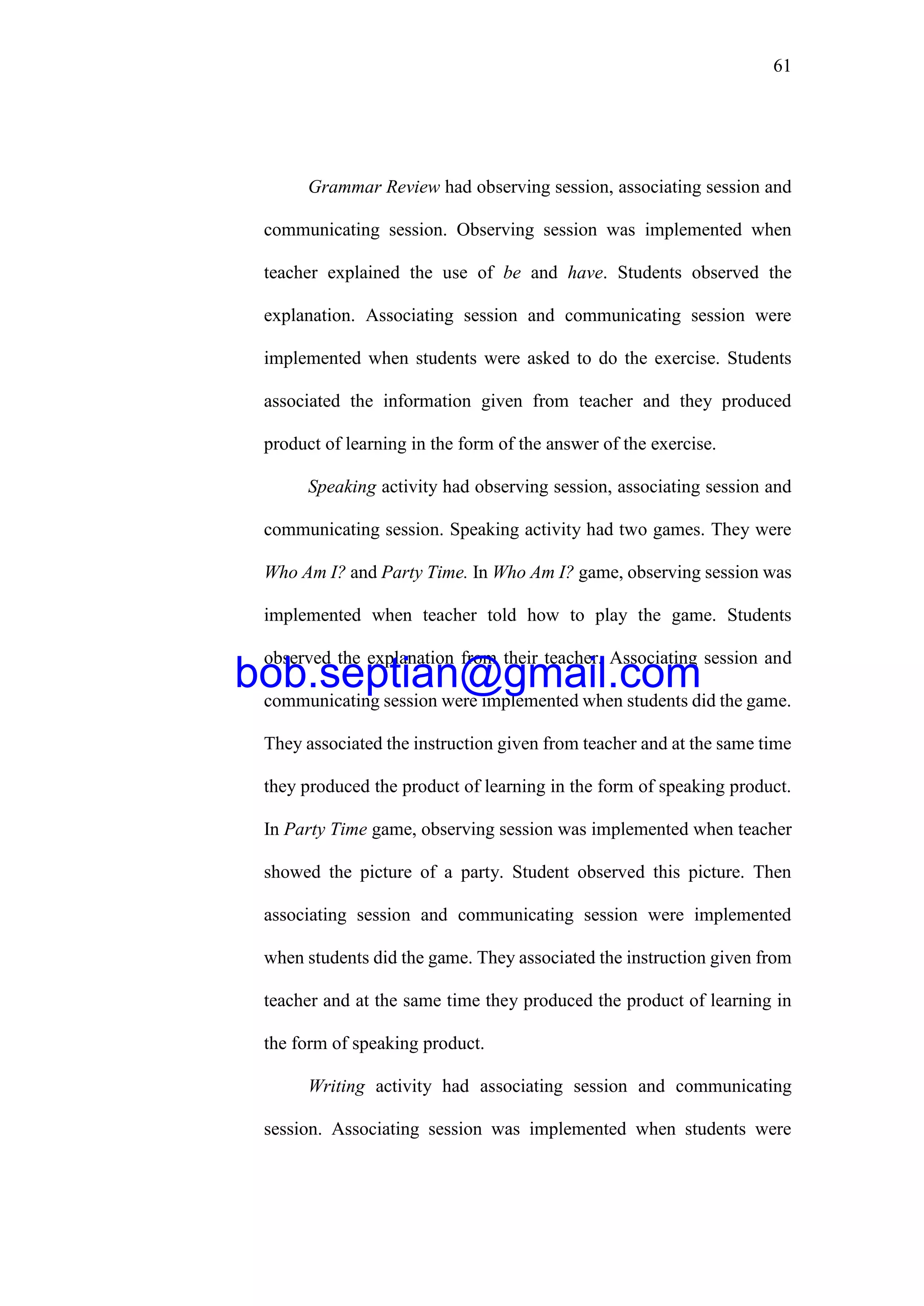 61
Grammar Review had observing session, associating session and
communicating session. Observing session was implemented when
teacher explained the use of be and have. Students observed the
explanation. Associating session and communicating session were
implemented when students were asked to do the exercise. Students
associated the information given from teacher and they produced
product of learning in the form of the answer of the exercise.
Speaking activity had observing session, associating session and
communicating session. Speaking activity had two games. They were
Who Am I? and Party Time. In Who Am I? game, observing session was
implemented when teacher told how to play the game. Students
observed the explanation from their teacher. Associating session and
communicating session were implemented when students did the game.
They associated the instruction given from teacher and at the same time
they produced the product of learning in the form of speaking product.
In Party Time game, observing session was implemented when teacher
showed the picture of a party. Student observed this picture. Then
associating session and communicating session were implemented
when students did the game. They associated the instruction given from
teacher and at the same time they produced the product of learning in
the form of speaking product.
Writing activity had associating session and communicating
session. Associating session was implemented when students were
bob.septian@gmail.com
 