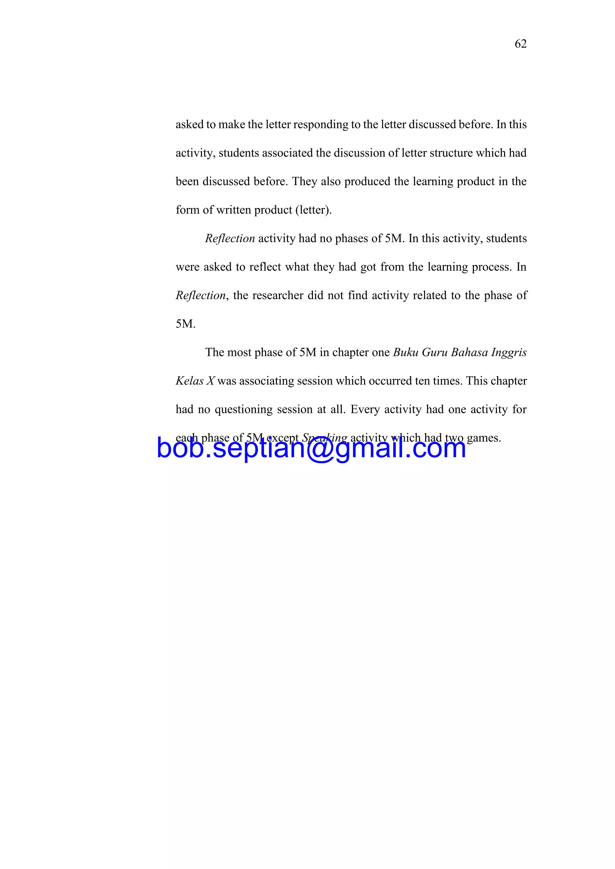 62
asked to make the letter responding to the letter discussed before. In this
activity, students associated the discussion of letter structure which had
been discussed before. They also produced the learning product in the
form of written product (letter).
Reflection activity had no phases of 5M. In this activity, students
were asked to reflect what they had got from the learning process. In
Reflection, the researcher did not find activity related to the phase of
5M.
The most phase of 5M in chapter one Buku Guru Bahasa Inggris
Kelas X was associating session which occurred ten times. This chapter
had no questioning session at all. Every activity had one activity for
each phase of 5M except Speaking activity which had two games.
bob.septian@gmail.com
 