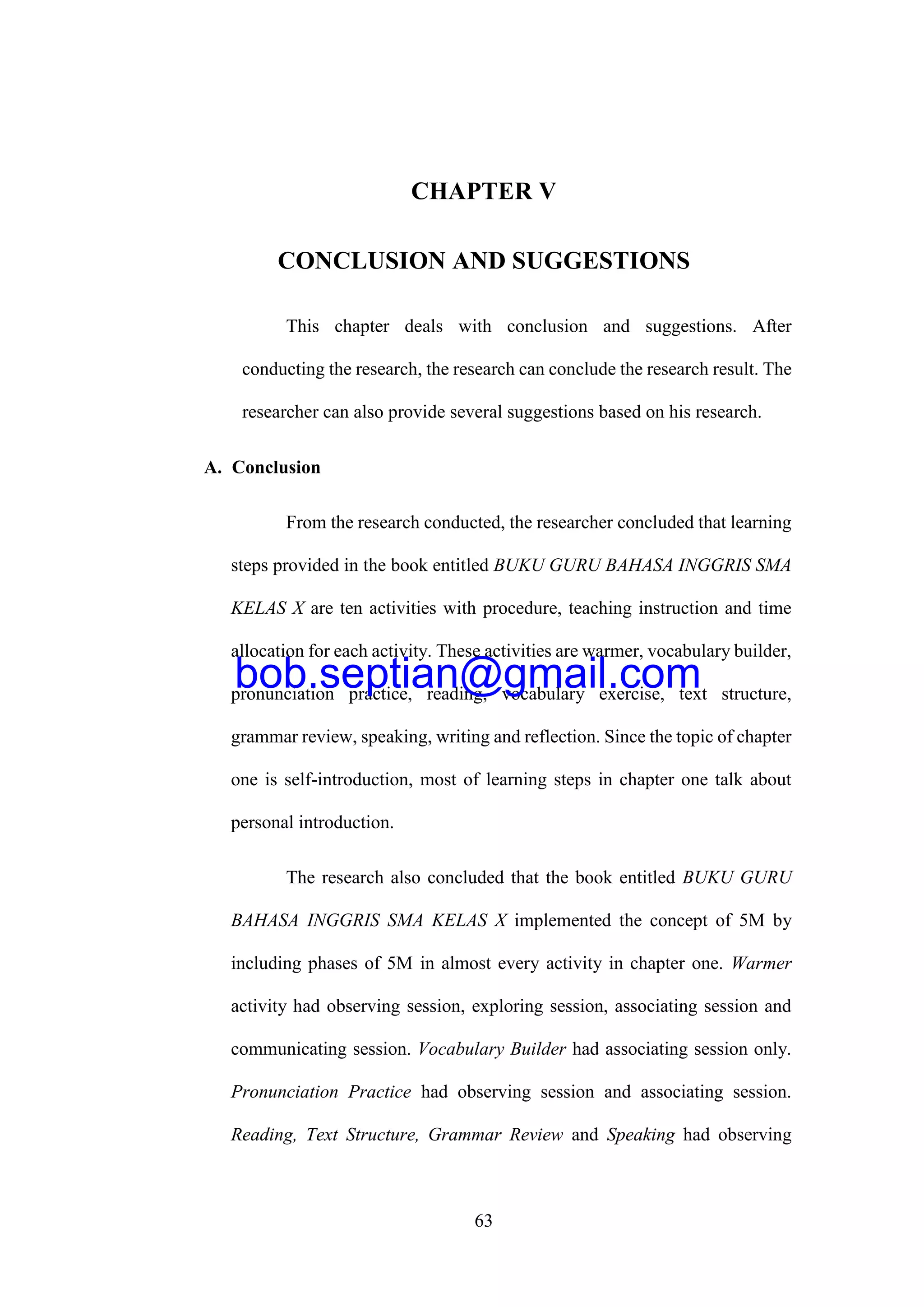63
CHAPTER V
CONCLUSION AND SUGGESTIONS
This chapter deals with conclusion and suggestions. After
conducting the research, the research can conclude the research result. The
researcher can also provide several suggestions based on his research.
A. Conclusion
From the research conducted, the researcher concluded that learning
steps provided in the book entitled BUKU GURU BAHASA INGGRIS SMA
KELAS X are ten activities with procedure, teaching instruction and time
allocation for each activity. These activities are warmer, vocabulary builder,
pronunciation practice, reading, vocabulary exercise, text structure,
grammar review, speaking, writing and reflection. Since the topic of chapter
one is self-introduction, most of learning steps in chapter one talk about
personal introduction.
The research also concluded that the book entitled BUKU GURU
BAHASA INGGRIS SMA KELAS X implemented the concept of 5M by
including phases of 5M in almost every activity in chapter one. Warmer
activity had observing session, exploring session, associating session and
communicating session. Vocabulary Builder had associating session only.
Pronunciation Practice had observing session and associating session.
Reading, Text Structure, Grammar Review and Speaking had observing
bob.septian@gmail.com
 