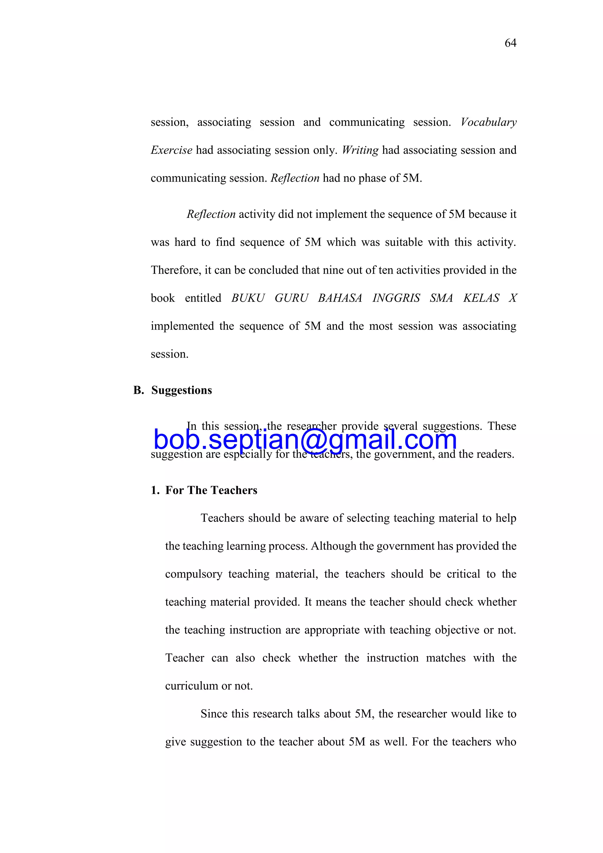 64
session, associating session and communicating session. Vocabulary
Exercise had associating session only. Writing had associating session and
communicating session. Reflection had no phase of 5M.
Reflection activity did not implement the sequence of 5M because it
was hard to find sequence of 5M which was suitable with this activity.
Therefore, it can be concluded that nine out of ten activities provided in the
book entitled BUKU GURU BAHASA INGGRIS SMA KELAS X
implemented the sequence of 5M and the most session was associating
session.
B. Suggestions
In this session, the researcher provide several suggestions. These
suggestion are especially for the teachers, the government, and the readers.
1. For The Teachers
Teachers should be aware of selecting teaching material to help
the teaching learning process. Although the government has provided the
compulsory teaching material, the teachers should be critical to the
teaching material provided. It means the teacher should check whether
the teaching instruction are appropriate with teaching objective or not.
Teacher can also check whether the instruction matches with the
curriculum or not.
Since this research talks about 5M, the researcher would like to
give suggestion to the teacher about 5M as well. For the teachers who
bob.septian@gmail.com
 