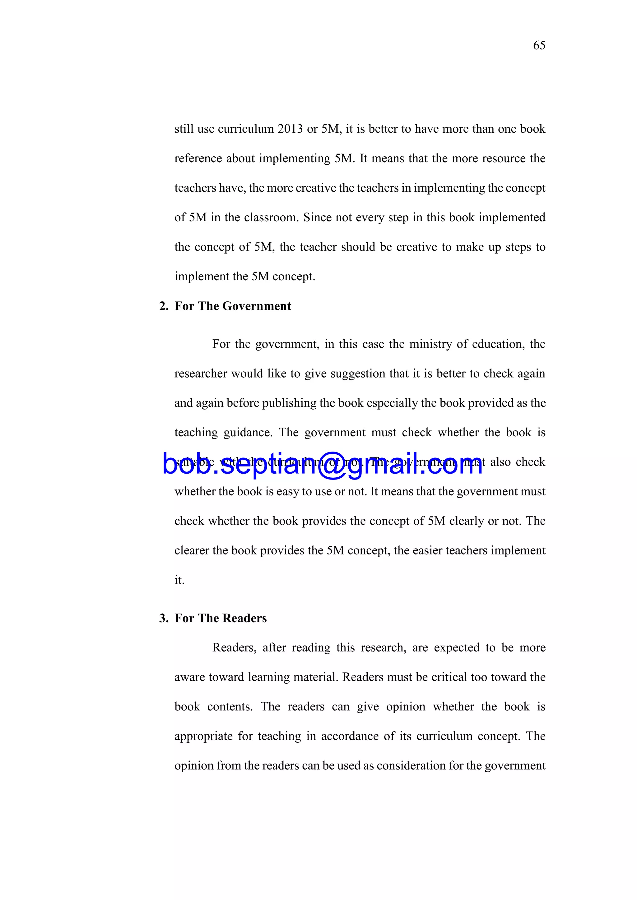 65
still use curriculum 2013 or 5M, it is better to have more than one book
reference about implementing 5M. It means that the more resource the
teachers have, the more creative the teachers in implementing the concept
of 5M in the classroom. Since not every step in this book implemented
the concept of 5M, the teacher should be creative to make up steps to
implement the 5M concept.
2. For The Government
For the government, in this case the ministry of education, the
researcher would like to give suggestion that it is better to check again
and again before publishing the book especially the book provided as the
teaching guidance. The government must check whether the book is
suitable with the curriculum or not. The government must also check
whether the book is easy to use or not. It means that the government must
check whether the book provides the concept of 5M clearly or not. The
clearer the book provides the 5M concept, the easier teachers implement
it.
3. For The Readers
Readers, after reading this research, are expected to be more
aware toward learning material. Readers must be critical too toward the
book contents. The readers can give opinion whether the book is
appropriate for teaching in accordance of its curriculum concept. The
opinion from the readers can be used as consideration for the government
bob.septian@gmail.com
 