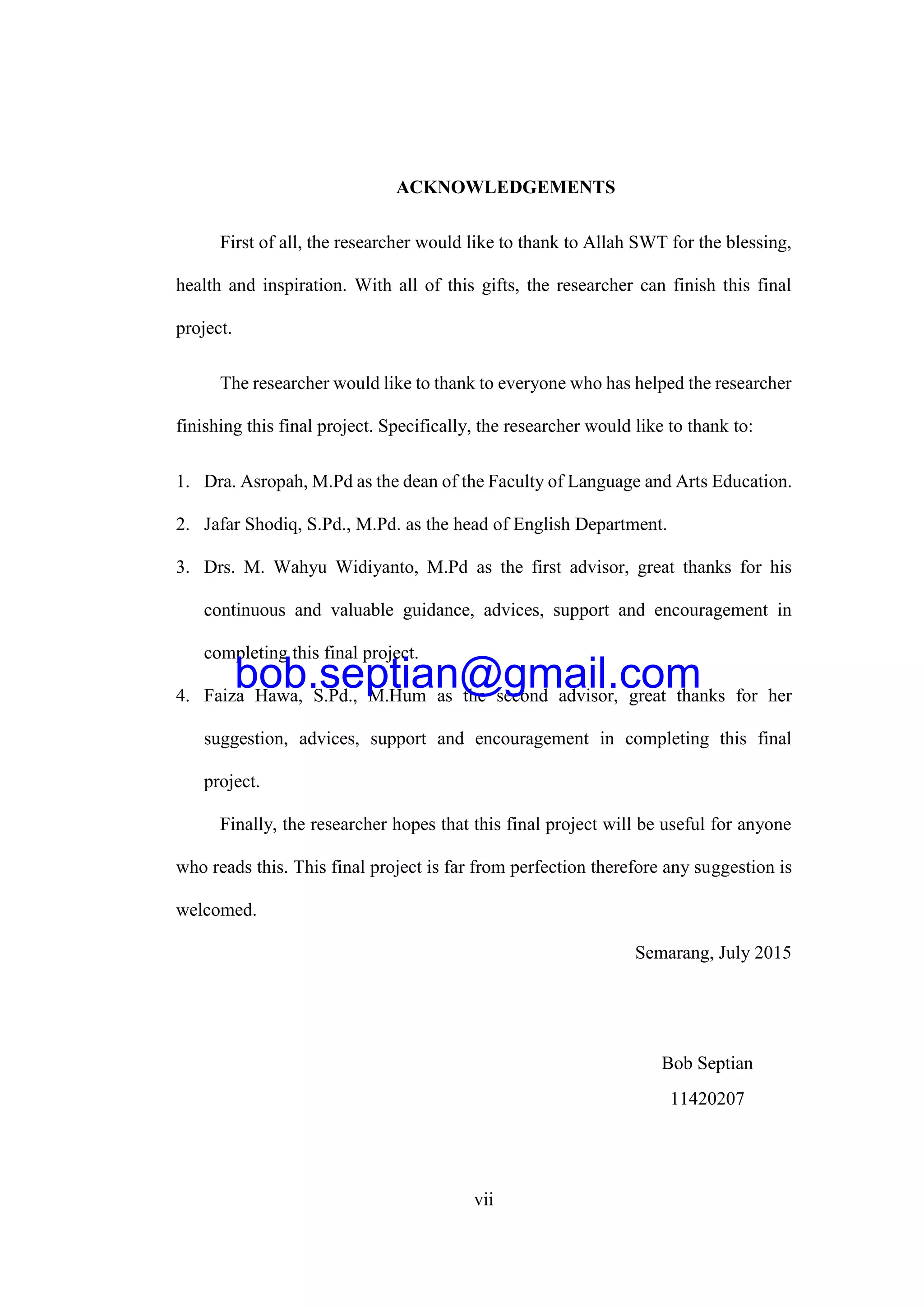 vii
ACKNOWLEDGEMENTS
First of all, the researcher would like to thank to Allah SWT for the blessing,
health and inspiration. With all of this gifts, the researcher can finish this final
project.
The researcher would like to thank to everyone who has helped the researcher
finishing this final project. Specifically, the researcher would like to thank to:
1. Dra. Asropah, M.Pd as the dean of the Faculty of Language and Arts Education.
2. Jafar Shodiq, S.Pd., M.Pd. as the head of English Department.
3. Drs. M. Wahyu Widiyanto, M.Pd as the first advisor, great thanks for his
continuous and valuable guidance, advices, support and encouragement in
completing this final project.
4. Faiza Hawa, S.Pd., M.Hum as the second advisor, great thanks for her
suggestion, advices, support and encouragement in completing this final
project.
Finally, the researcher hopes that this final project will be useful for anyone
who reads this. This final project is far from perfection therefore any suggestion is
welcomed.
Semarang, July 2015
Bob Septian
11420207
bob.septian@gmail.com
 