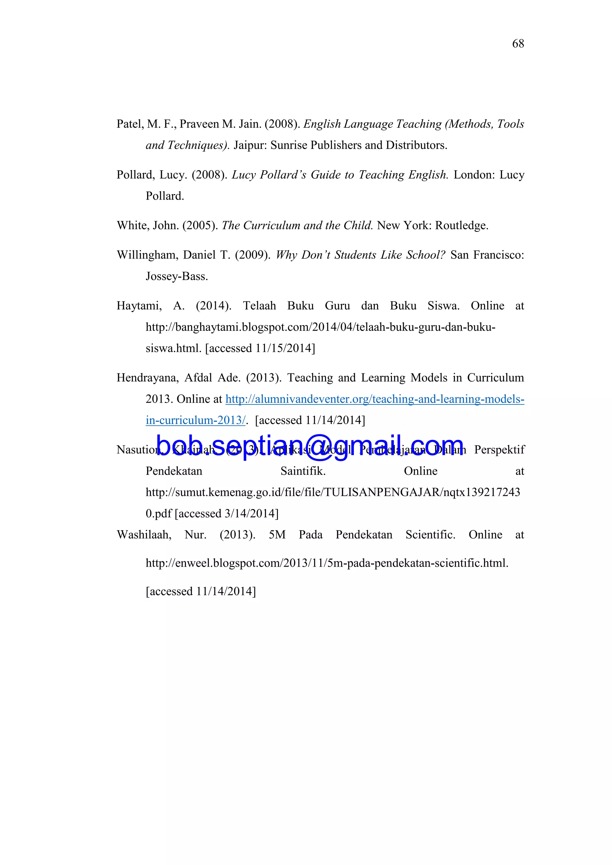 68
Patel, M. F., Praveen M. Jain. (2008). English Language Teaching (Methods, Tools
and Techniques). Jaipur: Sunrise Publishers and Distributors.
Pollard, Lucy. (2008). Lucy Pollard’s Guide to Teaching English. London: Lucy
Pollard.
White, John. (2005). The Curriculum and the Child. New York: Routledge.
Willingham, Daniel T. (2009). Why Don’t Students Like School? San Francisco:
Jossey-Bass.
Haytami, A. (2014). Telaah Buku Guru dan Buku Siswa. Online at
http://banghaytami.blogspot.com/2014/04/telaah-buku-guru-dan-buku-
siswa.html. [accessed 11/15/2014]
Hendrayana, Afdal Ade. (2013). Teaching and Learning Models in Curriculum
2013. Online at http://alumnivandeventer.org/teaching-and-learning-models-
in-curriculum-2013/. [accessed 11/14/2014]
Nasution, Khairiah. (2013). Aplikasi Model Pembelajaran Dalam Perspektif
Pendekatan Saintifik. Online at
http://sumut.kemenag.go.id/file/file/TULISANPENGAJAR/nqtx139217243
0.pdf [accessed 3/14/2014]
Washilaah, Nur. (2013). 5M Pada Pendekatan Scientific. Online at
http://enweel.blogspot.com/2013/11/5m-pada-pendekatan-scientific.html.
[accessed 11/14/2014]
bob.septian@gmail.com
 