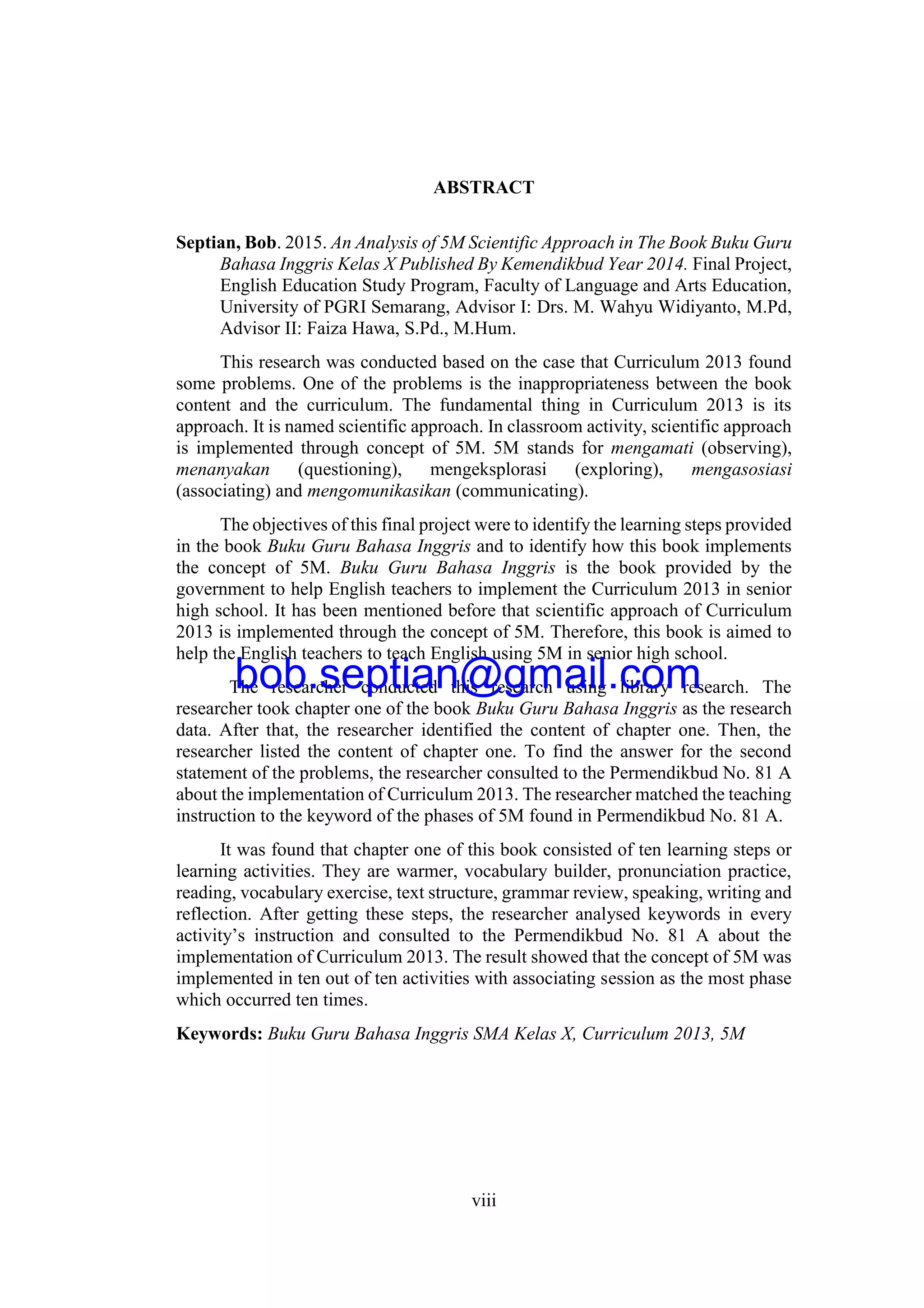 viii
ABSTRACT
Septian, Bob. 2015. An Analysis of 5M Scientific Approach in The Book Buku Guru
Bahasa Inggris Kelas X Published By Kemendikbud Year 2014. Final Project,
English Education Study Program, Faculty of Language and Arts Education,
University of PGRI Semarang, Advisor I: Drs. M. Wahyu Widiyanto, M.Pd,
Advisor II: Faiza Hawa, S.Pd., M.Hum.
This research was conducted based on the case that Curriculum 2013 found
some problems. One of the problems is the inappropriateness between the book
content and the curriculum. The fundamental thing in Curriculum 2013 is its
approach. It is named scientific approach. In classroom activity, scientific approach
is implemented through concept of 5M. 5M stands for mengamati (observing),
menanyakan (questioning), mengeksplorasi (exploring), mengasosiasi
(associating) and mengomunikasikan (communicating).
The objectives of this final project were to identify the learning steps provided
in the book Buku Guru Bahasa Inggris and to identify how this book implements
the concept of 5M. Buku Guru Bahasa Inggris is the book provided by the
government to help English teachers to implement the Curriculum 2013 in senior
high school. It has been mentioned before that scientific approach of Curriculum
2013 is implemented through the concept of 5M. Therefore, this book is aimed to
help the English teachers to teach English using 5M in senior high school.
The researcher conducted this research using library research. The
researcher took chapter one of the book Buku Guru Bahasa Inggris as the research
data. After that, the researcher identified the content of chapter one. Then, the
researcher listed the content of chapter one. To find the answer for the second
statement of the problems, the researcher consulted to the Permendikbud No. 81 A
about the implementation of Curriculum 2013. The researcher matched the teaching
instruction to the keyword of the phases of 5M found in Permendikbud No. 81 A.
It was found that chapter one of this book consisted of ten learning steps or
learning activities. They are warmer, vocabulary builder, pronunciation practice,
reading, vocabulary exercise, text structure, grammar review, speaking, writing and
reflection. After getting these steps, the researcher analysed keywords in every
activity’s instruction and consulted to the Permendikbud No. 81 A about the
implementation of Curriculum 2013. The result showed that the concept of 5M was
implemented in ten out of ten activities with associating session as the most phase
which occurred ten times.
Keywords: Buku Guru Bahasa Inggris SMA Kelas X, Curriculum 2013, 5M
bob.septian@gmail.com
 