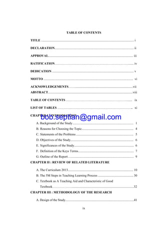 ix
TABLE OF CONTENTS
TITLE ................................................................................................................... i
DECLARATION.................................................................................................. ii
APPROVAL......................................................................................................... iii
RATIFICATION……………………………………………………………...... iv
DEDICATION ..................................................................................................... v
MOTTO ............................................................................................................... vi
ACKNOWLEDGEMENTS……........................................................................vii
ABSTRACT.........................................................................................................viii
TABLE OF CONTENTS …………………………………………………...... ix
LIST OF TABLES ……………………………………………………………. xi
CHAPTER I : INTRODUCTION
A. Background of the Study ........................................................................... 1
B. Reasons for Choosing the Topic................................................................ 4
C. Statements of the Problems ....................................................................... 5
D. Objectives of the Study.............................................................................. 6
E. Significances of the Study.......................................................................... 6
F. Definition of the Keys Terms..................................................................... 7
G. Outline of the Report….............................................................................. 9
CHAPTER II : REVIEW OF RELATED LITERATURE
A. The Curriculum 2013................................................................................. 10
B. The 5M Steps in Teaching Learning Process ............................................ 30
C. Textbook as A Teaching Aid and Characteristic of Good
Textbook……………….............................................................................32
CHAPTER III : METHODOLOGY OF THE RESEARCH
A. Design of the Study.....................................................................................41
bob.septian@gmail.com
 