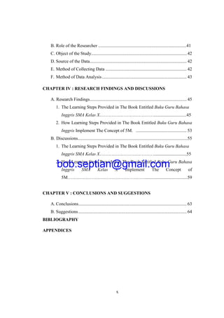 x
B. Role of the Researcher ..............................................................................41
C. Object of the Study.....................................................................................42
D. Source of the Data......................................................................................42
E. Method of Collecting Data ........................................................................ 42
F. Method of Data Analysis........................................................................... 43
CHAPTER IV : RESEARCH FINDINGS AND DISCUSSIONS
A. Research Findings......................................................................................45
1. The Learning Steps Provided in The Book Entitled Buku Guru Bahasa
Inggris SMA Kelas X……………………………….............................45
2. How Learning Steps Provided in The Book Entitled Buku Guru Bahasa
Inggris Implement The Concept of 5M. ............................................. 53
B. Discussions.................................................................................................55
1. The Learning Steps Provided in The Book Entitled Buku Guru Bahasa
Inggris SMA Kelas X……………………………….............................55
2. How Learning Steps Provided in The Book Entitled Buku Guru Bahasa
Inggris SMA Kelas X Implement The Concept of
5M……………………………………………......................................59
CHAPTER V : CONCLUSIONS AND SUGGESTIONS
A. Conclusions................................................................................................ 63
B. Suggestions................................................................................................ 64
BIBLIOGRAPHY
APPENDICES
bob.septian@gmail.com
 