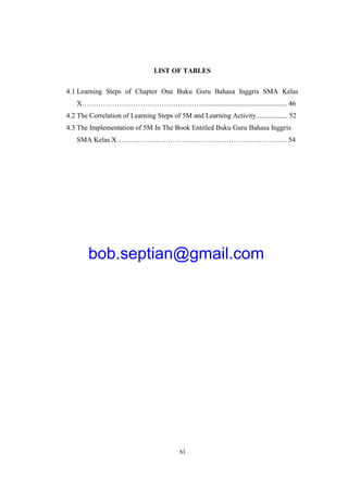 xi
LIST OF TABLES
4.1 Learning Steps of Chapter One Buku Guru Bahasa Inggris SMA Kelas
X……………………………………………................................................. 46
4.2 The Correlation of Learning Steps of 5M and Learning Activity.................. 52
4.3 The Implementation of 5M In The Book Entitled Buku Guru Bahasa Inggris
SMA Kelas X………………………………………………………………. 54
bob.septian@gmail.com
 