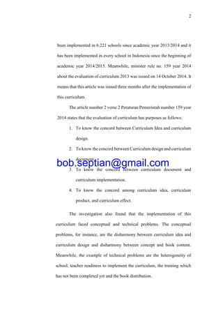 2
been implemented in 6.221 schools since academic year 2013/2014 and it
has been implemented in every school in Indonesia since the beginning of
academic year 2014/2015. Meanwhile, minister rule no. 159 year 2014
about the evaluation of curriculum 2013 was issued on 14 October 2014. It
means that this article was issued three months after the implementation of
this curriculum.
The article number 2 verse 2 Peraturan Pemerintah number 159 year
2014 states that the evaluation of curriculum has purposes as follows:
1. To know the concord between Curriculum Idea and curriculum
design.
2. To know the concord between Curriculum design and curriculum
document.
3. To know the concord between curriculum document and
curriculum implementation.
4. To know the concord among curriculum idea, curriculum
product, and curriculum effect.
The investigation also found that the implementation of this
curriculum faced conceptual and technical problems. The conceptual
problems, for instance, are the disharmony between curriculum idea and
curriculum design and disharmony between concept and book content.
Meanwhile, the example of technical problems are the heterogeneity of
school, teacher readiness to implement the curriculum, the training which
has not been completed yet and the book distribution.
bob.septian@gmail.com
 