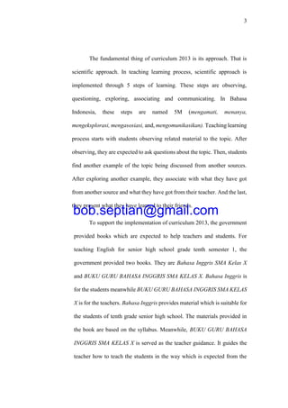 3
The fundamental thing of curriculum 2013 is its approach. That is
scientific approach. In teaching learning process, scientific approach is
implemented through 5 steps of learning. These steps are observing,
questioning, exploring, associating and communicating. In Bahasa
Indonesia, these steps are named 5M (mengamati, menanya,
mengeksplorasi, mengasosiasi, and, mengomunikasikan). Teaching learning
process starts with students observing related material to the topic. After
observing, they are expected to ask questions about the topic. Then, students
find another example of the topic being discussed from another sources.
After exploring another example, they associate with what they have got
from another source and what they have got from their teacher. And the last,
they present what they have learned to their friends.
To support the implementation of curriculum 2013, the government
provided books which are expected to help teachers and students. For
teaching English for senior high school grade tenth semester 1, the
government provided two books. They are Bahasa Inggris SMA Kelas X
and BUKU GURU BAHASA INGGRIS SMA KELAS X. Bahasa Inggris is
for the students meanwhile BUKU GURU BAHASA INGGRIS SMA KELAS
X is for the teachers. Bahasa Inggris provides material which is suitable for
the students of tenth grade senior high school. The materials provided in
the book are based on the syllabus. Meanwhile, BUKU GURU BAHASA
INGGRIS SMA KELAS X is served as the teacher guidance. It guides the
teacher how to teach the students in the way which is expected from the
bob.septian@gmail.com
 