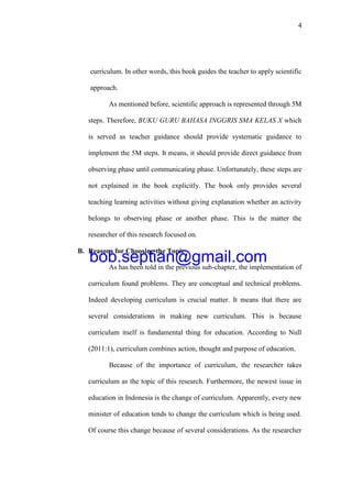 4
curriculum. In other words, this book guides the teacher to apply scientific
approach.
As mentioned before, scientific approach is represented through 5M
steps. Therefore, BUKU GURU BAHASA INGGRIS SMA KELAS X which
is served as teacher guidance should provide systematic guidance to
implement the 5M steps. It means, it should provide direct guidance from
observing phase until communicating phase. Unfortunately, these steps are
not explained in the book explicitly. The book only provides several
teaching learning activities without giving explanation whether an activity
belongs to observing phase or another phase. This is the matter the
researcher of this research focused on.
B. Reasons for Choosing the Topic
As has been told in the previous sub-chapter, the implementation of
curriculum found problems. They are conceptual and technical problems.
Indeed developing curriculum is crucial matter. It means that there are
several considerations in making new curriculum. This is because
curriculum itself is fundamental thing for education. According to Null
(2011:1), curriculum combines action, thought and purpose of education.
Because of the importance of curriculum, the researcher takes
curriculum as the topic of this research. Furthermore, the newest issue in
education in Indonesia is the change of curriculum. Apparently, every new
minister of education tends to change the curriculum which is being used.
Of course this change because of several considerations. As the researcher
bob.septian@gmail.com
 