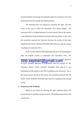 5
mentioned before, the change of curriculum right now is because of several
disharmony between concept and implementation.
The researcher has two reasons for choosing this topic. The first
reason is the case in which the curriculum 2013 being stopped. The
curriculum 2013 is stopped because of several reasons. One of the reasons
is the disharmony between the book concept and book content. In this case,
the researcher analysed the relevance between the content of the book
entitled BUKU GURU BAHASA INGGRIS SMA KELAS X and the content
of syllabus of curriculum 2013.
BUKU GURU BAHASA INGGRIS SMA KELAS X was formulated to
help the English teacher to implement the curriculum 2013. The
fundamental thing of curriculum 2013 is its approach; scientific approach.
In brief, scientific approach is represented with the concept of 5M.
Therefore, BUKU GURU BAHASA INGGRIS SMA KELAS X was
formulated to help teacher to use 5M in teaching in the classroom. This is
the second reason. Based on this reason, the researcher analysed how the
BUKU GURU BAHASA INGGRIS SMA KELAS X implement the concept
of 5M.
C. Statement of the Problems
Based on the reason for choosing the topic explained above, the
researcher got two problems in this research. The problems discussed in this
research are:
bob.septian@gmail.com
 
