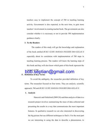 7
teachers easy to implement the concept of 5M in teaching learning
activity. Government is also expected, in the next time, to gain more
teachers’ involvement in creating teacher book. The government can also
consider whether it is necessary or not to provide 5M implementation
guidance clearly.
3. To the Readers
The readers of this study will get the knowledge and explanation
of the book entitled BUKU GURU BAHASA INGGRIS SMA KELAS X
especially about its correlation with implementation of 5M steps in
teaching learning process. The readers will know the learning steps of
this book and they will also know which parts of this book represent the
concept of 5M.
F. Definition of Key Terms
To avoid the ambiguity, the researcher provided definition of key
terms. The researcher focused on four terms. They are analysis, scientific
approach, 5M and BUKU GURU BAHASA INGGRIS SMA KELAS X.
1. Analysis
Hancock and Ockleford (2009:24) said that analysis of data in a
research project involves summarising the mass of data collected and
presenting the results in a way that communicates the most important
features. In qualitative research we are also interested in discovering
the big picture but use different techniques to find it. For the most part
we are interesting in using the data to describe a phenomenon, to
bob.septian@gmail.com
 