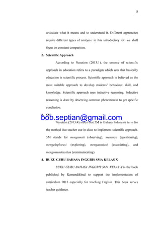 8
articulate what it means and to understand it. Different approaches
require different types of analysis: in this introductory text we shall
focus on constant comparison.
2. Scientific Approach
According to Nasution (2013:1), the essence of scientific
approach in education refers to a paradigm which sees that basically
education is scientific process. Scientific approach is believed as the
most suitable approach to develop students’ behaviour, skill, and
knowledge. Scientific approach uses inductive reasoning. Inductive
reasoning is done by observing common phenomenon to get specific
conclusion.
3. 5M
Nasution (2013:4) states that 5M is Bahasa Indonesia term for
the method that teacher use in class to implement scientific approach.
5M stands for mengamati (observing), menanya (questioning),
mengeksplorasi (exploring), mengasosiasi (associating), and
mengomunikasikan (communicating).
4. BUKU GURU BAHASA INGGRIS SMA KELAS X
BUKU GURU BAHASA INGGRIS SMA KELAS X is the book
published by Kemendikbud to support the implementation of
curriculum 2013 especially for teaching English. This book serves
teacher guidance.
bob.septian@gmail.com
 