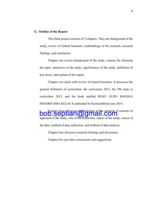 9
G. Outline of the Report
This final project consists of 5 chapters. They are background of the
study, review of related literature, methodology of the research, research
findings, and conclusion.
Chapter one covers background of the study, reasons for choosing
the topic, objectives of the study, significances of the study, definition of
key terms, and outline of the report.
Chapter two deals with review of related literature. It discusses the
general definition of curriculum, the curriculum 2013, the 5M steps in
curriculum 2013, and the book entitled BUKU GURU BAHASA
INGGRIS SMA KELAS X published by Kemendikbud year 2014.
Chapter three discusses methodology of the research. It consists of
approach of the study, role of the researcher, object of the study, source of
the data, method of data collection, and method of data analysis.
Chapter four discusses research findings and discussion.
Chapter five provides conclusions and suggestions.
bob.septian@gmail.com
 
