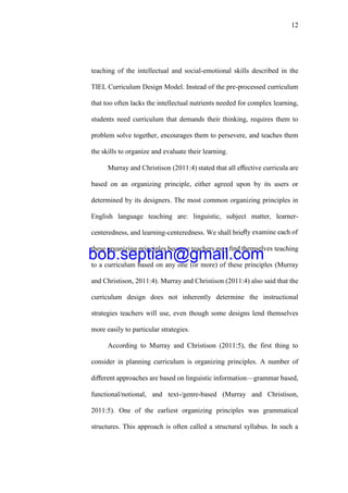 12
teaching of the intellectual and social-emotional skills described in the
TIEL Curriculum Design Model. Instead of the pre-processed curriculum
that too often lacks the intellectual nutrients needed for complex learning,
students need curriculum that demands their thinking, requires them to
problem solve together, encourages them to persevere, and teaches them
the skills to organize and evaluate their learning.
Murray and Christison (2011:4) stated that all eﬀective curricula are
based on an organizing principle, either agreed upon by its users or
determined by its designers. The most common organizing principles in
English language teaching are: linguistic, subject matter, learner-
centeredness, and learning-centeredness. We shall brieﬂy examine each of
these organizing principles because teachers may ﬁnd themselves teaching
to a curriculum based on any one (or more) of these principles (Murray
and Christison, 2011:4). Murray and Christison (2011:4) also said that the
curriculum design does not inherently determine the instructional
strategies teachers will use, even though some designs lend themselves
more easily to particular strategies.
According to Murray and Christison (2011:5), the first thing to
consider in planning curriculum is organizing principles. A number of
diﬀerent approaches are based on linguistic information—grammar based,
functional/notional, and text-/genre-based (Murray and Christison,
2011:5). One of the earliest organizing principles was grammatical
structures. This approach is often called a structural syllabus. In such a
bob.septian@gmail.com
 