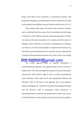 13
design, each aspect of the curriculum is a grammatical structure, with
progression through the curriculum based on what is considered to be most
easily learned to most diﬃcult structures (Murray and Christison, 2011:5).
These designs often begin with present tense and leave structures
such as conditional until later stages. One of the problems with this design
is that there is still insuﬃcient research to guide the progression. Further,
the structure often takes precedence over meaning and other aspects of
language, such as functions, text structures, and appropriacy of language
use. However, even if the main principle is not grammatical structures, any
curriculum must ensure that learners are exposed to and have opportunities
to practise all the grammatical structures they need in order to use English
(Murray and Christison, 2011:5).
The second approach based on linguistic information is
notional/functional approach. This approach began with the Council of
Europe in the 1970s, and were adopted in response to learners and teachers
noticing that, while learners might be able to produce grammatically
correct utterances, these might not be used appropriately (Murray and
Christison, 2011:5). The focus in this approach, then, is the pragmatic
purposes of language use. Therefore, notional/functional approaches begin
with the functions (such as apologizing, asking permission, or
refusing/declining an invitation) and include notions (such as time, space,
or health) that learners need to perform to be communicatively competent.
bob.septian@gmail.com
 