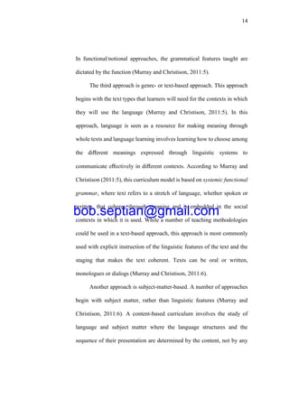 14
In functional/notional approaches, the grammatical features taught are
dictated by the function (Murray and Christison, 2011:5).
The third approach is genre- or text-based approach. This approach
begins with the text types that learners will need for the contexts in which
they will use the language (Murray and Christison, 2011:5). In this
approach, language is seen as a resource for making meaning through
whole texts and language learning involves learning how to choose among
the diﬀerent meanings expressed through linguistic systems to
communicate eﬀectively in diﬀerent contexts. According to Murray and
Christison (2011:5), this curriculum model is based on systemic functional
grammar, where text refers to a stretch of language, whether spoken or
written, that coheres through meaning and is embedded in the social
contexts in which it is used. While a number of teaching methodologies
could be used in a text-based approach, this approach is most commonly
used with explicit instruction of the linguistic features of the text and the
staging that makes the text coherent. Texts can be oral or written,
monologues or dialogs (Murray and Christison, 2011:6).
Another approach is subject-matter-based. A number of approaches
begin with subject matter, rather than linguistic features (Murray and
Christison, 2011:6). A content-based curriculum involves the study of
language and subject matter where the language structures and the
sequence of their presentation are determined by the content, not by any
bob.septian@gmail.com
 