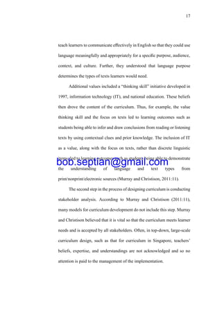 17
teach learners to communicate eﬀectively in English so that they could use
language meaningfully and appropriately for a speciﬁc purpose, audience,
context, and culture. Further, they understood that language purpose
determines the types of texts learners would need.
Additional values included a “thinking skill” initiative developed in
1997, information technology (IT), and national education. These beliefs
then drove the content of the curriculum. Thus, for example, the value
thinking skill and the focus on texts led to learning outcomes such as
students being able to infer and draw conclusions from reading or listening
texts by using contextual clues and prior knowledge. The inclusion of IT
as a value, along with the focus on texts, rather than discrete linguistic
items, led to learning outcomes such as students being able to demonstrate
the understanding of language and text types from
print/nonprint/electronic sources (Murray and Christison, 2011:11).
The second step in the process of designing curriculum is conducting
stakeholder analysis. According to Murray and Christison (2011:11),
many models for curriculum development do not include this step. Murray
and Christison believed that it is vital so that the curriculum meets learner
needs and is accepted by all stakeholders. Often, in top-down, large-scale
curriculum design, such as that for curriculum in Singapore, teachers’
beliefs, expertise, and understandings are not acknowledged and so no
attention is paid to the management of the implementation.
bob.septian@gmail.com
 
