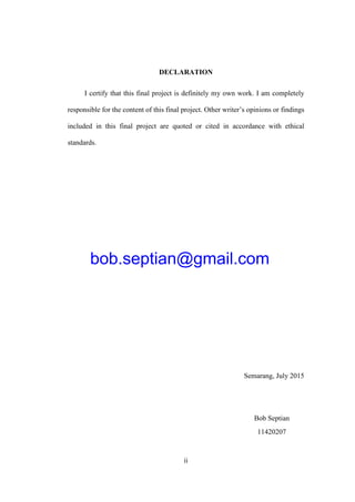 ii
DECLARATION
I certify that this final project is definitely my own work. I am completely
responsible for the content of this final project. Other writer’s opinions or findings
included in this final project are quoted or cited in accordance with ethical
standards.
Semarang, July 2015
Bob Septian
11420207
bob.septian@gmail.com
 