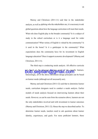 18
Murray and Christison (2011:11) said that in the stakeholder
analysis, as well as deﬁning who the stakeholders are, it is necessary to ask
global questions about how the language curriculum will meet their needs.
What role does English play in the broader community? Is it a subject of
study in the school curriculum or is it a language used for wider
communication? What variety of English is valued by the community? Is
it used in the home? Is it a gatekeeper in the community? What
expectations does the community have for its investment in English
language education? Does it support economic development? (Murray and
Christison, 2011:11).
The third step is conducting needs analysis. All eﬀective curricula
are based on the language learning needs of the speciﬁc learners.
Interestingly, all of the above curriculum design principles can be based
on learner needs (although not all necessarily are).
Murray and and Christison (2011:12) said that to determine learner
needs, curriculum designers need to conduct a needs analysis. Earlier
models of needs analysis focused on interviewing learners about their
needs. However, as can be seen from the scenarios above, learners are not
the only stakeholders involved and with investment in learner outcomes
(Murray and Christison, 2011:12). Hence the step we described earlier. To
determine learner needs, teachers need to ask questions about learner
identity, experiences, and goals. For more proﬁcient learners, these
bob.septian@gmail.com
 