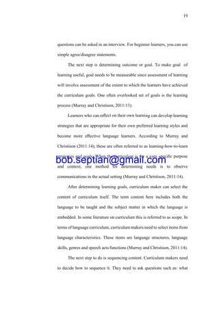 19
questions can be asked in an interview. For beginner learners, you can use
simple agree/disagree statements.
The next step is determining outcome or goal. To make goal of
learning useful, goal needs to be measurable since assessment of learning
will involve assessment of the extent to which the learners have achieved
the curriculum goals. One often overlooked set of goals is the learning
process (Murray and Christison, 2011:13).
Learners who can reﬂect on their own learning can develop learning
strategies that are appropriate for their own preferred learning styles and
become more eﬀective language learners. According to Murray and
Christison (2011:14), these are often referred to as learning-how-to-learn
strategies and goals. When the curriculum is for a very speciﬁc purpose
and context, one method for determining needs is to observe
communications in the actual setting (Murray and Christison, 2011:14).
After determining learning goals, curriculum maker can select the
content of curriculum itself. The term content here includes both the
language to be taught and the subject matter in which the language is
embedded. In some literature on curriculum this is referred to as scope. In
terms of language curriculum, curriculum makers need to select items from
language characteristics. These items are language structures, language
skills, genres and speech acts/functions (Murray and Christison, 2011:14).
The next step to do is sequencing content. Curriculum makers need
to decide how to sequence it. They need to ask questions such as: what
bob.septian@gmail.com
 