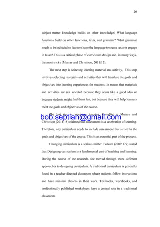 20
subject matter knowledge builds on other knowledge? What language
functions build on other functions, texts, and grammar? What grammar
needs to be included so learners have the language to create texts or engage
in tasks? This is a critical phase of curriculum design and, in many ways,
the most tricky (Murray and Christison, 2011:15).
The next step is selecting learning material and activity. This step
involves selecting materials and activities that will translate the goals and
objectives into learning experiences for students. In means that materials
and activities are not selected because they seem like a good idea or
because students might ﬁnd them fun, but because they will help learners
meet the goals and objectives of the course.
The last step is assessing learning. Broadfot in Murray and
Christison (2011:15) claimed that assessment is a celebration of learning.
Therefore, any curriculum needs to include assessment that is tied to the
goals and objectives of the course. This is an essential part of the process.
Changing curriculum is a serious matter. Folsom (2009:179) stated
that Designing curriculum is a fundamental part of teaching and learning.
During the course of the research, she moved through three different
approaches to designing curriculum. A traditional curriculum is generally
found in a teacher directed classroom where students follow instructions
and have minimal choices in their work. Textbooks, workbooks, and
professionally published worksheets have a central role in a traditional
classroom.
bob.septian@gmail.com
 