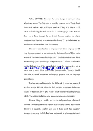 23
Pollard (2008:55) also provided some things to consider when
planning a lesson. The first thing to consider is recent work. Think about
what students have been working on recently. If they have done a lot of
skills work recently, teachers can move to some language works. If there
has been a theme through the last 2 or 3 lessons, teachers can check
students comprehension or move to another lesson. Try to get balance over
the lessons so that students don’t lose interest
The second consideration is language work. What language would
you like your students to learn or practise during the lesson? How much
time will you spend on the language work? Teachers need to think about
the time they spend presenting it and practising it. Teachers will need to
get the balance right; if the lesson lasts 2 hours, for example, it is not a
good idea to spend all the time on one language point. Teachers should
also aim to spend more time on language practice than on language
presentation.
Teachers also need to consider the skill work. It means teachers need
to think which skills or sub-skills their students to practise during the
course of the lesson. Try to get a balance here between work on the various
skills. Try not to spend a two-hour lesson working on just one skill.
The next things to consider are level of students and overall aims of
student. Teacher need to make sure the activities they choose are suited to
the level of students. Teachers also need to think about their students’
reasons for learning English. Teachers’ main aim is to help student achieve
bob.septian@gmail.com
 