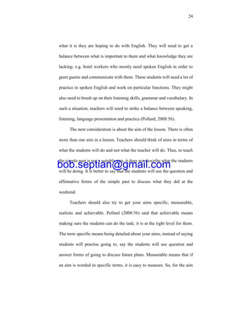 24
what it is they are hoping to do with English. They will need to get a
balance between what is important to them and what knowledge they are
lacking; e.g. hotel workers who mostly need spoken English in order to
greet guests and communicate with them. These students will need a lot of
practice in spoken English and work on particular functions. They might
also need to brush up on their listening skills, grammar and vocabulary. In
such a situation, teachers will need to strike a balance between speaking,
listening, language presentation and practice (Pollard, 2008:56).
The next consideration is about the aim of the lesson. There is often
more than one aim in a lesson. Teachers should think of aims in terms of
what the students will do and not what the teacher will do. Thus, to teach
the simple past is not a suitable aim, it does not describe what the students
will be doing. It is better to say that the students will use the question and
affirmative forms of the simple past to discuss what they did at the
weekend.
Teachers should also try to get your aims specific, measurable,
realistic and achievable. Pollard (2008:56) said that achievable means
making sure the students can do the task; it is at the right level for them.
The term specific means being detailed about your aims; instead of saying
students will practise going to, say the students will use question and
answer forms of going to discuss future plans. Measurable means that if
an aim is worded in specific terms, it is easy to measure. So, for the aim
bob.septian@gmail.com
 