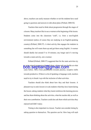 25
above, teachers can easily measure whether or not the students have used
going to questions and answers to talk about plans (Pollard, 2008:56)
Teachers then need to think about progression through the stages of
a lesson. Many teachers like to use a warmer at the beginning of the lesson.
Students come into the classroom “cold”, i.e. from a non-English
environment (unless of course they are studying in an English-speaking
country) (Pollard, 2008:57). A short activity that engages the students in
something fun will warm them up and get them using English. A warmer
should ideally last around 5 to 10 minutes; any longer and it’s moving
towards a main activity, not a warmer.
Pollard (Pollard, 2008:57) suggested that for the main activities try
to get a natural progression through them, where each one builds on what
came before. Move from presentation towards practice, receptive skills
towards productive. If there is a lot of speaking or language work, teachers
need to try to break it up with the inclusion of other activities.
Teachers should also think about how they end their lessons. A
pleasant way to end a lesson is to ask students what they have learnt during
the lesson; asking students what they learnt reinforces the learning process
and has them thinking about the activities, what the teacher did, as well as
their own contribution. Teachers could also ask them which activities they
enjoyed and didn’t enjoy.
Timing is also important in a lesson. Teacher can consider timing by
asking question to themselves. The question can be: How long will each
bob.septian@gmail.com
 