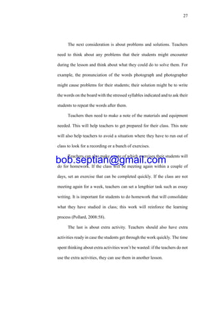 27
The next consideration is about problems and solutions. Teachers
need to think about any problems that their students might encounter
during the lesson and think about what they could do to solve them. For
example, the pronunciation of the words photograph and photographer
might cause problems for their students; their solution might be to write
the words on the board with the stressed syllables indicated and to ask their
students to repeat the words after them.
Teachers then need to make a note of the materials and equipment
needed. This will help teachers to get prepared for their class. This note
will also help teachers to avoid a situation where they have to run out of
class to look for a recording or a bunch of exercises.
Teachers can also make a note of which exercises their students will
do for homework. If the class will be meeting again within a couple of
days, set an exercise that can be completed quickly. If the class are not
meeting again for a week, teachers can set a lengthier task such as essay
writing. It is important for students to do homework that will consolidate
what they have studied in class; this work will reinforce the learning
process (Pollard, 2008:58).
The last is about extra activity. Teachers should also have extra
activities ready in case the students get through the work quickly. The time
spent thinking about extra activities won’t be wasted: if the teachers do not
use the extra activities, they can use them in another lesson.
bob.septian@gmail.com
 