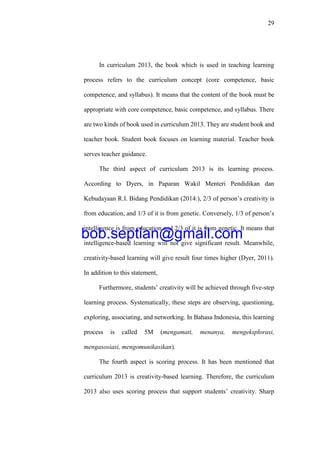 29
In curriculum 2013, the book which is used in teaching learning
process refers to the curriculum concept (core competence, basic
competence, and syllabus). It means that the content of the book must be
appropriate with core competence, basic competence, and syllabus. There
are two kinds of book used in curriculum 2013. They are student book and
teacher book. Student book focuses on learning material. Teacher book
serves teacher guidance.
The third aspect of curriculum 2013 is its learning process.
According to Dyers, in Paparan Wakil Menteri Pendidikan dan
Kebudayaan R.I. Bidang Pendidikan (2014:), 2/3 of person’s creativity is
from education, and 1/3 of it is from genetic. Conversely, 1/3 of person’s
intelligence is from education and 2/3 of it is from genetic. It means that
intelligence-based learning will not give significant result. Meanwhile,
creativity-based learning will give result four times higher (Dyer, 2011).
In addition to this statement,
Furthermore, students’ creativity will be achieved through five-step
learning process. Systematically, these steps are observing, questioning,
exploring, associating, and networking. In Bahasa Indonesia, this learning
process is called 5M (mengamati, menanya, mengeksplorasi,
mengasosiasi, mengomunikasikan).
The fourth aspect is scoring process. It has been mentioned that
curriculum 2013 is creativity-based learning. Therefore, the curriculum
2013 also uses scoring process that support students’ creativity. Sharp
bob.septian@gmail.com
 