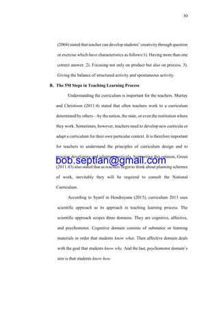 30
(2004) stated that teacher can develop students’ creativity through question
or exercise which have characteristics as follows:1). Having more than one
correct answer. 2). Focusing not only on product but also on process. 3).
Giving the balance of structured activity and spontaneous activity.
B. The 5M Steps in Teaching Learning Process
Understanding the curriculum is important for the teachers. Murray
and Christison (2011:4) stated that often teachers work to a curriculum
determined by others—by the nation, the state, or even the institution where
they work. Sometimes, however, teachers need to develop new curricula or
adapt a curriculum for their own particular context. It is therefore important
for teachers to understand the principles of curriculum design and to
practice developing and adapting curricula. Supporting this opinion, Green
(2011:43) also stated that as teachers begin to think about planning schemes
of work, inevitably they will be required to consult the National
Curriculum.
According to Syarif in Hendrayana (2013), curriculum 2013 uses
scientific approach as its approach in teaching learning process. The
scientific approach scopes three domains. They are cognitive, affective,
and psychomotor. Cognitive domain consists of substance or learning
materials in order that students know what. Then affective domain deals
with the goal that students know why. And the last, psychomotor domain’s
aim is that students know how.
bob.septian@gmail.com
 