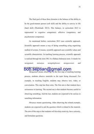 31
The final goal of these three domains is the balance of the ability to
be the good-manner person (soft skill) and the ability to survive in life
(hard skill) (Washilaah: 2013). This balance, in curriculum 2013 is
represented in cognitive competence, affective competence, and
psychomotor competence.
As mentioned before, curriculum 2013 uses scientific approach.
Scientific approach means a way of doing something using organizing
method of science. It means, scientific approach uses scientific values and
scientific characteristic. In teaching learning process, scientific approach
is realised through the term 5M. It is Bahasa Indonesia term. It stands for
mengamati, menanya, mengeksplorasi, mengasosiasi, and
mengomunikasikan.
Mengamati means observing. In the first step of teaching learning
process, students observe materials to the topic being discussed. For
example, in teaching English, students may observe text, video, or
conversation. This step has three aims. The first aim is that students have
seriousness in learning. The second one is that students become careful in
observing something. And the last, students are expected to be curious in
searching information.
Menanya means questioning. After observing the related example,
students are expected to ask the question which is related to the material.
The aim of this step is that students will develop creativity, have curiosity,
and formulate questions.
bob.septian@gmail.com
 