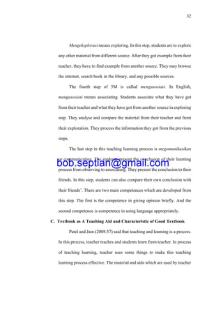 32
Mengeksplorasi means exploring. In this step, students are to explore
any other material from different source. After they got example from their
teacher, they have to find example from another source. They may browse
the internet, search book in the library, and any possible sources.
The fourth step of 5M is called mengasosiasi. In English,
mengasosiasi means associating. Students associate what they have got
from their teacher and what they have got from another source in exploring
step. They analyse and compare the material from their teacher and from
their exploration. They process the information they got from the previous
steps.
The last step in this teaching learning process is megomunikasikan
or communicating. The students present the conclusion of their learning
process from observing to associating. They present the conclusion to their
friends. In this step, students can also compare their own conclusion with
their friends’. There are two main competences which are developed from
this step. The first is the competence in giving opinion briefly. And the
second competence is competence in using language appropriately.
C. Textbook as A Teaching Aid and Characteristic of Good Textbook
Patel and Jain (2008:57) said that teaching and learning is a process.
In this process, teacher teaches and students learn from teacher. In process
of teaching learning, teacher uses some things to make this teaching
learning process effective. The material and aids which are used by teacher
bob.septian@gmail.com
 