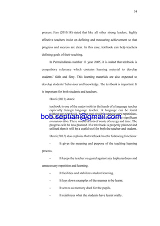 34
process. Farr (2010:18) stated that like all other strong leaders, highly
effective teachers insist on defining and measuring achievement so that
progress and success are clear. In this case, textbook can help teachers
defining goals of their teaching.
In Permendiknas number 11 year 2005, it is stated that textbook is
compulsory reference which contains learning material to develop
students’ faith and fiety. This learning materials are also expected to
develop students’ behaviour and knowledge. The textbook is important. It
is important for both students and teachers.
Deuri (2012) states:
textbook is one of the major tools in the hands of a language teacher
especially foreign language teacher. A language can be learnt
without any text book, but that may result in unnecessary repetitions.
If a language is taught without a text book there may be significant
omissions also. There would be lots of waste of energy and time. The
progress will be less planned. If a text book is properly planned and
utilized then it will be a useful tool for both the teacher and student.
Deuri (2012) also explains that textbook has the following functions:
- It gives the meaning and purpose of the teaching learning
process.
- It keeps the teacher on guard against any haphazardness and
unnecessary repetition and learning.
- It facilities and stabilizes student learning.
- It lays down examples of the manner to be learnt.
- It serves as memory deed for the pupils.
- It reinforces what the students have learnt orally.
bob.septian@gmail.com
 