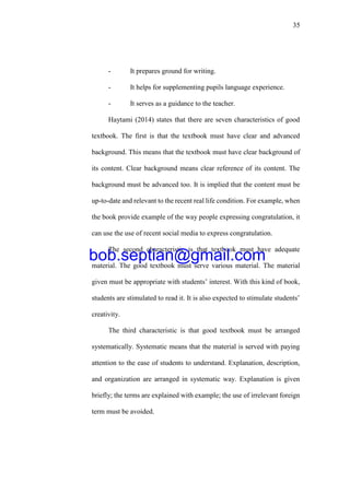 35
- It prepares ground for writing.
- It helps for supplementing pupils language experience.
- It serves as a guidance to the teacher.
Haytami (2014) states that there are seven characteristics of good
textbook. The first is that the textbook must have clear and advanced
background. This means that the textbook must have clear background of
its content. Clear background means clear reference of its content. The
background must be advanced too. It is implied that the content must be
up-to-date and relevant to the recent real life condition. For example, when
the book provide example of the way people expressing congratulation, it
can use the use of recent social media to express congratulation.
The second characteristic is that textbook must have adequate
material. The good textbook must serve various material. The material
given must be appropriate with students’ interest. With this kind of book,
students are stimulated to read it. It is also expected to stimulate students’
creativity.
The third characteristic is that good textbook must be arranged
systematically. Systematic means that the material is served with paying
attention to the ease of students to understand. Explanation, description,
and organization are arranged in systematic way. Explanation is given
briefly; the terms are explained with example; the use of irrelevant foreign
term must be avoided.
bob.septian@gmail.com
 