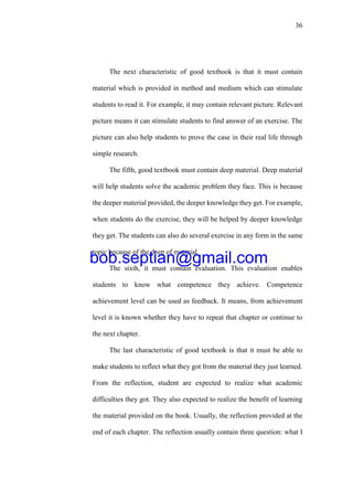36
The next characteristic of good textbook is that it must contain
material which is provided in method and medium which can stimulate
students to read it. For example, it may contain relevant picture. Relevant
picture means it can stimulate students to find answer of an exercise. The
picture can also help students to prove the case in their real life through
simple research.
The fifth, good textbook must contain deep material. Deep material
will help students solve the academic problem they face. This is because
the deeper material provided, the deeper knowledge they get. For example,
when students do the exercise, they will be helped by deeper knowledge
they get. The students can also do several exercise in any form in the same
topic because of the deep of material.
The sixth, it must contain evaluation. This evaluation enables
students to know what competence they achieve. Competence
achievement level can be used as feedback. It means, from achievement
level it is known whether they have to repeat that chapter or continue to
the next chapter.
The last characteristic of good textbook is that it must be able to
make students to reflect what they got from the material they just learned.
From the reflection, student are expected to realize what academic
difficulties they got. They also expected to realize the benefit of learning
the material provided on the book. Usually, the reflection provided at the
end of each chapter. The reflection usually contain three question: what I
bob.septian@gmail.com
 