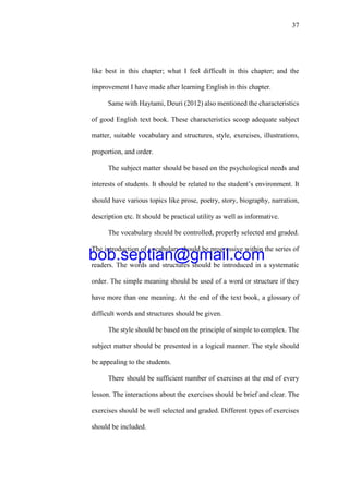 37
like best in this chapter; what I feel difficult in this chapter; and the
improvement I have made after learning English in this chapter.
Same with Haytami, Deuri (2012) also mentioned the characteristics
of good English text book. These characteristics scoop adequate subject
matter, suitable vocabulary and structures, style, exercises, illustrations,
proportion, and order.
The subject matter should be based on the psychological needs and
interests of students. It should be related to the student’s environment. It
should have various topics like prose, poetry, story, biography, narration,
description etc. It should be practical utility as well as informative.
The vocabulary should be controlled, properly selected and graded.
The introduction of vocabulary should be progressive within the series of
readers. The words and structures should be introduced in a systematic
order. The simple meaning should be used of a word or structure if they
have more than one meaning. At the end of the text book, a glossary of
difficult words and structures should be given.
The style should be based on the principle of simple to complex. The
subject matter should be presented in a logical manner. The style should
be appealing to the students.
There should be sufficient number of exercises at the end of every
lesson. The interactions about the exercises should be brief and clear. The
exercises should be well selected and graded. Different types of exercises
should be included.
bob.septian@gmail.com
 