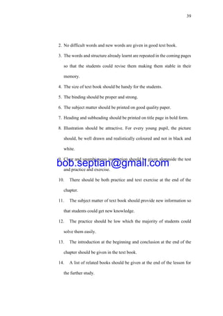 39
2. No difficult words and new words are given in good text book.
3. The words and structure already learnt are repeated in the coming pages
so that the students could revise them making them stable in their
memory.
4. The size of text book should be handy for the students.
5. The binding should be proper and strong.
6. The subject matter should be printed on good quality paper.
7. Heading and subheading should be printed on title page in bold form.
8. Illustration should be attractive. For every young pupil, the picture
should, be well drawn and realistically coloured and not in black and
white.
9. Clear and unambiguous instruction should be given alongside the test
and practice and exercise.
10. There should be both practice and text exercise at the end of the
chapter.
11. The subject matter of text book should provide new information so
that students could get new knowledge.
12. The practice should be low which the majority of students could
solve them easily.
13. The introduction at the beginning and conclusion at the end of the
chapter should be given in the text book.
14. A list of related books should be given at the end of the lesson for
the further study.
bob.septian@gmail.com
 