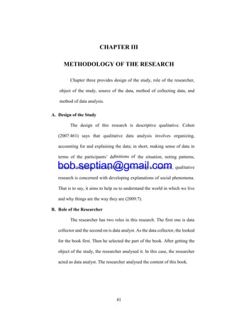41
CHAPTER III
METHODOLOGY OF THE RESEARCH
Chapter three provides design of the study, role of the researcher,
object of the study, source of the data, method of collecting data, and
method of data analysis.
A. Design of the Study
The design of this research is descriptive qualitative. Cohen
(2007:461) says that qualitative data analysis involves organizing,
accounting for and explaining the data; in short, making sense of data in
terms of the participants’ deﬁnitions of the situation, noting patterns,
themes, categories and regularities. According to Hancock, qualitative
research is concerned with developing explanations of social phenomena.
That is to say, it aims to help us to understand the world in which we live
and why things are the way they are (2009:7).
B. Role of the Researcher
The researcher has two roles in this research. The first one is data
collector and the second on is data analyst. As the data collector, the looked
for the book first. Then he selected the part of the book. After getting the
object of the study, the researcher analysed it. In this case, the researcher
acted as data analyst. The researcher analysed the content of this book.
bob.septian@gmail.com
 