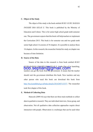 42
C. Object of the Study
The object of this study is the book entitled BUKU GURU BAHASA
INGGRIS SMA KELAS X. This book is published by the Ministry of
Education and Culture. This is for senior high school grade tenth semester
one. The government expects that this book will help teachers to implement
the Curriculum 2013. This book is for semester one and two grade tenth
senior high school. It consists of 18 chapters. It is possible to analyse those
18 chapters. In this research, the researcher limited his study on chapter one
because of time limitation.
D. Source of the Data
Source of the data in this research is from book entitled BUKU
GURU BAHASA INGGRIS SMA KELAS X. At the first of its launching,
teachers can get the book from the government. It means that the teacher
should wait the government distribute this book. Now teachers and any
other person who need this book can download this book from
http://bse.kemdikbud.go.id/buku/details/20142407133377. The researcher
took first chapter of this book.
E. Method of Collecting Data
Hancock (2009:16) says that there are three main methods to collect
data in qualitative research. They are individual interview, focus group, and
observation. Not all qualitative data collection approaches require direct
interaction with people. Observation is a technique that can be used when
bob.septian@gmail.com
 